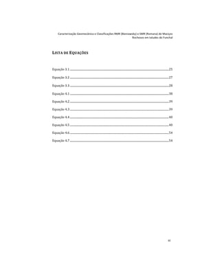 Caracterização Geomecânica e Classificações RMR (Bieniawsky) e SMR (Romana) de Maciços
Rochosos em taludes do Funchal
xi
LISTA DE EQUAÇÕES
Equação 3.1 .............................................................................................................................................25
Equação 3.2 .............................................................................................................................................27
Equação 3.3 .............................................................................................................................................28
Equação 4.1 .............................................................................................................................................38
Equação 4.2 .............................................................................................................................................39
Equação 4.3 .............................................................................................................................................39
Equação 4.4 .............................................................................................................................................40
Equação 4.5 .............................................................................................................................................40
Equação 4.6 .............................................................................................................................................54
Equação 4.7 .............................................................................................................................................54
 