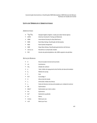 Caracterização Geomecânica e Classificações RMR (Bieniawsky) e SMR (Romana) de Maciços
Rochosos em taludes do Funchal
xiii
LISTA DE SÍMBOLOS E ABREVIATURAS
ABREVIATURAS
 40
Ar/39
Ar Datação Argônio-Argônio. Usada para datar Rochas Ígneas
 ASTM American Society for Testing and Materials
 ISRM International Society for Rock Mechanics
 RMR Rock Mass Rating. Classificação de Bieniawsky
 RQD Rock Quality Designation
 SMR Slope Mass Rating. Classificação geomecânica de Romana
 UCS ou s Resistência à compressão simples
 PVC Cloreto de polivinila/plástico não 100% originário do petróleo
NOTAÇÃO ROMANA
 A Área de secção transversal do provete
 cm Centímetros
 CO2 Dióxido de carbono
 e Valor médio do espaçamento das famílias de descontinuidades
 Ey Módulo de young
 E Este
 EC7 Eurocódigo 7
 H Altura total do talude
 Ib Dimensões médias dos blocos
 Jv Índice do Numero de descontinuidades por unidade de volume
 kN Quilonewton
 kN/m3
Quilonewton por metro cubico
 km Quilometro
 km2
Quilometro quadrado
 m Metro
 m/ano Metro por ano
 m/h Metro por hora
 