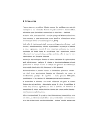 1 INTRODUÇÃO
Pode-se descrever um edifício, falando somente das qualidades dos materiais
empregues na sua construção. Também se pode descrever o mesmo edifício,
referindo-se quase unicamente à maneira como foi construído e à sua forma.
Do mesmo modo, pode-se descrever a formação geológica da Madeira sem descrever
minuciosamente os materiais que nela entram, atendo-se principalmente ao seu
mecanismo e às formas daí resultantes (Grabham, 1948).
Sendo a Ilha da Madeira caracterizada por uma morfologia muito acidentada, e tendo
em conta o desenvolvimento dos conceitos de planeamento e de protecção do ambiente,
tal como a segurança e a economia de meios e materiais, que levam a uma crescente
necessidade de ocupar locais de características mais desfavoráveis, torna-se
indispensável uma boa caracterização geológica-geotécnica, a fim de se prever o seu
comportamento para as diversas ocupações.
A realização desta monografia insere-se no âmbito do Mestrado em Engenharia Civil,
tendo sido proposto a realização de estudos, na área temática da caracterização
geomecânica de maciços rochosos e validação dos processos de instabilização,
recorrendo às classificações RMR (Bieniawsky) e SMR (Romana).
O desenvolvimento do presente estudo e as considerações geotécnicas tomadas a
este nível foram genericamente baseadas nas observações de campo, no
reconhecimento geológico de superfície e numa pesquisa bibliográfica,
nomeadamente a Carta Geológica da Madeira e respectiva notícia explicativa.
Os movimentos de vertentes e de taludes constituem uma prova do carácter
dinâmico do meio geológico e da evolução natural do relevo. A estabilidade de
taludes tem relevância significativa na área da Geotecnia. Os fenómenos de
instabilidades de taludes podem provocar acidentes, que causam perdas humanas e
materiais, de consequências graves.
A descrição da qualidade de um maciço, especialmente de um maciço rochoso, inclui
por sistema, a análise das características das descontinuidades ocorrentes nesses
locais. Em termos práticos uma descontinuidade é qualquer entidade geológica que
 