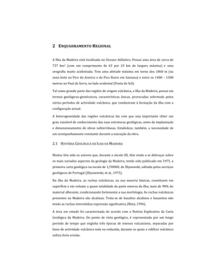 2 ENQUADRAMENTO REGIONAL
A Ilha da Madeira está localizada no Oceano Atlântico. Possui uma área de cerca de
737 km2 (com um comprimento de 63 por 23 km de largura máxima) e uma
orografia muito acidentada. Tem uma altitude máxima em torno dos 1860 m (na
zona leste no Pico do Areeiro e do Pico Ruivo em Santana) e entre os 1400 – 1500
metros no Paul da Serra, no lado ocidental (Ponta do Sol).
Tal como grande parte das regiões de origem vulcânica, a Ilha da Madeira, possui em
termos geológicos-geotécnicos, características únicas, provocadas sobretudo pelos
vários períodos de actividade vulcânica, que conduziram à formação da ilha com a
configuração actual.
A heterogeneidade das regiões vulcânicas faz com que seja importante obter um
grau razoável de conhecimento das suas estruturas geológicas, antes da implantação
e dimensionamento de obras subterrâneas. Estabelece, também, a necessidade de
um acompanhamento constante durante a execução da obra.
2.1 HISTÓRIA GEOLÓGICA DA ILHA DA MADEIRA
Muitos têm sido os autores que, durante o século XX, têm vindo a se debruçar sobre
os mais variados aspectos da geologia da Madeira, tendo sido publicado em 1975, a
primeira carta geológica na escala de 1/50000, de Zbysewski, editada pelos serviços
geológicos de Portugal (Zbyszewski, et al., 1975).
Na ilha da Madeira, as rochas vulcânicas, na sua maioria básicas, constituem em
superfície e em volume a quase totalidade da parte emersa da ilha, mais de 98% do
material aflorante, condicionando fortemente a sua morfologia. As rochas vulcânicas
presentes na Madeira são alcalinas. Trata-se de basaltos alcalinos e basanitos não
tendo as rochas intermédias expressão significativa (Mata, 1996).
A área em estudo foi caracterizada de acordo com a Notícia Explicativa da Carta
Geológica da Madeira. Do ponto de vista geológico, é representada por um longo
período de tempo que engloba três épocas de intenso vulcanismo, separadas por
fases de actividade vulcânica nula ou reduzida, durante os quais o edifício vulcânico
sofreu forte erosão.
 