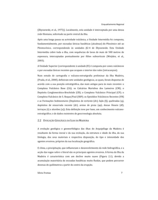 Enquadramento Regional
Sílvio Freitas 7
(Zbyszewski, et al., 1975)). Localmente, esta unidade é interceptada por uma densa
rede filoniana, sobretudo na parte central da ilha.
Após uma longa pausa na actividade vulcânica, a Unidade Intermédia foi composta,
fundamentalmente, por escoadas lávicas basálticas (alcalinas) do Pliocénico até ao
Pleistocénico, correspondendo às unidades β2-4 de Zbyszewski. Esta Unidade
Intermédia cobre toda a ilha, com sequências de lavas de mais de 500 metros de
espessura, interceptadas pontualmente por filões subverticais (Weijden, et al.,
2003).
A Unidade Superior (correspondente à unidade β5) é composta por cones vulcânicos
e por escoadas lávicas recentes que ocupam o interior dos vales (intracanyon).
Num estudo de cartografia e vulcano-estratigrafia preliminar da Ilha Madeira,
(Prada, et al., 2000), definiram sete unidades geológicas, as quais, foram dispostas de
acordo com a sua posição estratigráfica, das mais antigas para às mais recentes: o
Complexo Vulcânico Base (CA); os Calcários Marinhos dos Lameiros (CM); o
Depósito Conglomerático-Brechóide (CB); o Complexo Vulcânico Principal (CP); o
Complexo Vulcânico de S. Roque/Paul (SRP); os Episódios Vulcânicos Recentes (VR)
e as Formações Sedimentares (Depósitos de vertente (dv), fajãs (fj), quebradas (q),
depósitos de enxurrada recente (dr), areias de praia (ap), dunas fósseis (df),
terraços (t) e aluviões (a)). Esta definição teve por base, um conhecimento vulcano-
estratigráfico, e de dados existentes de geocronologia absoluta.
2.2 EVOLUÇÃO GEOLÓGICA DA ILHA DA MADEIRA
A evolução geológica e geomorfológica das ilhas do Arquipélago da Madeira é
resultante da forma inicial e da sua evolução, da estrutura e idade da ilha, da sua
litologia, dos seus materiais e respectiva disposição, do tipo e intensidade dos
agentes erosivos, próprios da sua localização geográfica.
O clima, a precipitação, que influenciam o desenvolvimento da rede hidrográfica, e a
acção das vagas sobre o litoral são os principais agentes erosivos. A forma da Ilha da
Madeira é característica com um declive muito suave (Figura 2.1), devido a
acumulação maioritária de escoadas basálticas muito fluidas, que podem percorrer
dezenas de quilómetros a partir do centro da erupção.
 