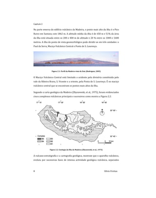 Capitulo 2
8 Sílvio Freitas
Na parte emersa do edifício vulcânico da Madeira, o ponto mais alto da ilha é o Pico
Ruivo em Santana com 1862 m. A altitude média da ilha é de 650 m e 51% da área
da ilha está situada entre os 200 e 400 m de altitude e 20 % entre os 1000 e 1600
metros. A ilha do ponto de vista geomorfológico pode dividir-se em três unidades: o
Paul da Serra, Maciço Vulcânico Central e Ponta de S. Lourenço.
Figura 2.1: Perfil da Madeira visto de Este (Rodrigues, 2005)
O Maciço Vulcânico Central está limitado a ocidente pela divisória constituída pelo
vale da Ribeira Brava, S. Vicente e a oriente, pela Ponta de S. Lourenço. É no maciço
vulcânico central que se encontram os pontos mais altos da ilha.
Segundo a carta geológica da Madeira (Zbyszewski, et al., 1975), foram evidenciados
cinco complexos vulcânicos principais e sucessivos como mostra a Figura 2.2:
Figura 2.2: Geologia da Ilha da Madeira (Zbyszewski, et al., 1975)
A vulcano-estratigrafia e a cartografia geológica, mostram que o aparelho vulcânico,
evoluiu por sucessivas fases de intensa actividade geológica vulcânica, separados
 