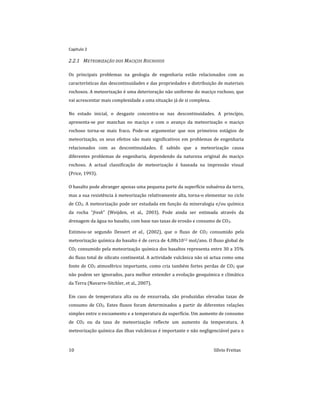 Capitulo 2
10 Sílvio Freitas
2.2.1 METEORIZAÇÃO DOS MACIÇOS ROCHOSOS
Os principais problemas na geologia de engenharia estão relacionados com as
características das descontinuidades e das propriedades e distribuição de materiais
rochosos. A meteorização é uma deterioração não uniforme do maciço rochoso, que
vai acrescentar mais complexidade a uma situação já de si complexa.
No estado inicial, o desgaste concentra-se nas descontinuidades. A princípio,
apresenta-se por manchas no maciço e com o avanço da meteorização o maciço
rochoso torna-se mais fraco. Pode-se argumentar que nos primeiros estágios de
meteorização, os seus efeitos são mais significativos em problemas de engenharia
relacionados com as descontinuidades. É sabido que a meteorização causa
diferentes problemas de engenharia, dependendo da natureza original do maciço
rochoso. A actual classificação de meteorização é baseada na impressão visual
(Price, 1993).
O basalto pode abranger apenas uma pequena parte da superfície subaérea da terra,
mas a sua resistência à meteorização relativamente alta, torna-o elementar no ciclo
de CO2. A meteorização pode ser estudada em função da mineralogia e/ou química
da rocha “fresh” (Weijden, et al., 2003). Pode ainda ser estimada através da
drenagem da água no basalto, com base nas taxas de erosão e consumo de CO2.
Estimou-se segundo Dessert et al., (2002), que o fluxo de CO2 consumido pela
meteorização química do basalto é de cerca de 4,08x1012 mol/ano. O fluxo global de
CO2 consumido pela meteorização química dos basaltos representa entre 30 a 35%
do fluxo total de silicato continental. A actividade vulcânica não só actua como uma
fonte de CO2 atmosférico importante, como cria também fortes perdas de CO2 que
não podem ser ignorados, para melhor entender a evolução geoquímica e climática
da Terra (Navarre-Sitchler, et al., 2007).
Em caso de temperatura alta ou de enxurrada, são produzidas elevadas taxas de
consumo de CO2. Estes fluxos foram determinados a partir de diferentes relações
simples entre o escoamento e a temperatura da superfície. Um aumento de consumo
de CO2 ou da taxa de meteorização reflecte um aumento da temperatura. A
meteorização química das ilhas vulcânicas é importante e não negligenciável para o
 