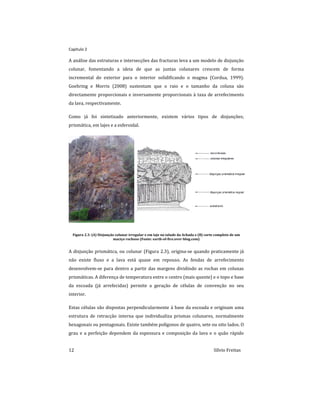 Capitulo 2
12 Sílvio Freitas
A análise das estruturas e intersecções das fracturas leva a um modelo de disjunção
colunar, fomentando a ideia de que as juntas colunares crescem de forma
incremental do exterior para o interior solidificando o magma (Cordua, 1999).
Goehring e Morris (2008) sustentam que o raio e o tamanho da coluna são
directamente proporcionais e inversamente proporcionais à taxa de arrefecimento
da lava, respectivamente.
Como já foi sintetizado anteriormente, existem vários tipos de disjunções;
prismática, em lajes e a esferoidal.
Figura 2.3: (A) Disjunção colunar irregular e em laje no talude da Achada e (B) corte completo de um
maciço rochoso (Fonte: earth-of-fire.over-blog.com)
A disjunção prismática, ou colunar (Figura 2.3), origina-se quando praticamente já
não existe fluxo e a lava está quase em repouso. As fendas de arrefecimento
desenvolvem-se para dentro a partir das margens dividindo as rochas em colunas
prismáticas. A diferença de temperatura entre o centro (mais quente) e o topo e base
da escoada (já arrefecidas) permite a geração de células de convenção no seu
interior.
Estas células são dispostas perpendicularmente à base da escoada e originam uma
estrutura de retracção interna que individualiza prismas colunares, normalmente
hexagonais ou pentagonais. Existe também polígonos de quatro, sete ou oito lados. O
grau e a perfeição dependem da espessura e composição da lava e o quão rápido
 
