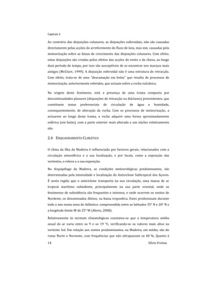 Capitulo 2
14 Sílvio Freitas
Ao contrário das disjunções colunares, as disjunções esferoidais, não são causadas
directamente pelas acções do arrefecimento do fluxo de lava, mas sim, causadas pela
meteorização sobre as faixas de crescimento das disjunções colunares. Com efeito,
estas disjunções são criadas pelos efeitos das acções do vento e da chuva, ao longo
dum período de tempo, por isso são susceptíveis de se encontrar nos maciços mais
antigos (McClure, 1999). A disjunção esferoidal não é uma estrutura de retracção.
Com efeito, trata-se de uma “descamação em bolas” que resulta de processos de
meteorização, anteriormente referidos, que actuam sobre a rocha vulcânica.
Na origem deste fenómeno, está a presença de uma trama composta por
descontinuidades planares (disjunções de retracção ou diáclases) preexistentes, que
constituem zonas preferenciais de circulação de água e humidade,
consequentemente, de alteração da rocha. Com os processos de meteorização, a
actuarem ao longo desta trama, a rocha adquire uma forma aproximadamente
esférica (em bolas), com a parte exterior mais alterada e um núcleo relativamente
são.
2.4 ENQUADRAMENTO CLIMÁTICO
O clima da Ilha da Madeira é influenciado por factores gerais, relacionados com a
circulação atmosférica e a sua localização, e por locais, como a exposição das
vertentes, o relevo e a sua exposição.
No Arquipélago da Madeira, as condições meteorológicas predominantes, são
determinadas pela intensidade e localização do Anticiclone Subtropical dos Açores.
É nesta região que o anticiclone transporta na sua circulação, uma massa de ar
tropical marítimo subsidente, principalmente na sua parte oriental, onde os
fenómenos de subsidência são frequentes e intensos, e onde ocorrem os ventos de
Nordeste, os denominados Alísios, na baixa troposfera. Estes predominam durante
todo o ano numa zona do Atlântico, compreendida entre as latitudes 35° N e 20° N e
a longitude limite W de 25° W (Abreu, 2008).
Relativamente às normais climatológicas constatou-se que a temperatura média
anual do ar varia entre os 9 e os 19 °C, verificando-se os valores mais altos na
vertente Sul. Em relação aos ventos predominantes, na Madeira, em média, são do
rumo Norte e Noroeste, com frequências que não ultrapassam os 40 %. Quanto à
 