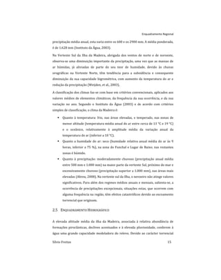 Enquadramento Regional
Sílvio Freitas 15
precipitação média anual, esta varia entre os 600 e os 2900 mm. A média ponderada,
é de 1.628 mm (Instituto da Água, 2003).
Na Vertente Sul da Ilha da Madeira, abrigada dos ventos de norte e de noroeste,
observa-se uma diminuição importante da precipitação, uma vez que as massas de
ar húmidas, já aliviadas de parte do seu teor de humidade, devido às chuvas
orográficas na Vertente Norte, têm tendência para a subsidência e consequente
diminuição da sua capacidade higrométrica, com aumento da temperatura do ar e
redução da precipitação (Weijden, et al., 2003).
A classificação dos climas faz-se com base em critérios convencionais, aplicados aos
valores médios de elementos climáticos, da frequência da sua ocorrência, e da sua
variação no ano. Segundo o Instituto da Água (2003) e de acordo com critérios
simples de classificação, o clima da Madeira é:
 Quanto à temperatura: frio, nas áreas elevadas, e temperado, nas zonas de
menor altitude (temperatura média anual do ar entre cerca de 13 °C e 19 °C)
e o oceânico, relativamente à amplitude média da variação anual da
temperatura do ar (inferior a 10 °C).
 Quanto a humidade do ar: seco (humidade relativa anual média do ar às 9
horas, inferior a 75 %), na zona do Funchal e Lugar de Baixo; nas restantes
zonas é húmido.
 Quanto à precipitação: moderadamente chuvoso (precipitação anual média
entre 500 mm e 1.000 mm) na maior parte da vertente Sul, próximo do mar e
excessivamente chuvoso (precipitação superior a 1.000 mm), nas áreas mais
elevadas (Abreu, 2008). Na vertente sul da Ilha, o nevoeiro não atinge valores
significativos. Para além dos regimes médios anuais e mensais, salienta-se, a
ocorrência de precipitações excepcionais, situações estas, que ocorrem com
alguma frequência na região, têm efeitos catastróficos devido ao escoamento
torrencial que originam.
2.5 ENQUADRAMENTO HIDROGRÁFICO
A elevada altitude média da ilha da Madeira, associada à relativa abundância de
formações piroclásticas, declives acentuados e à elevada pluviosidade, conferem à
água uma grande capacidade modeladora do relevo. Devido ao carácter torrencial
 