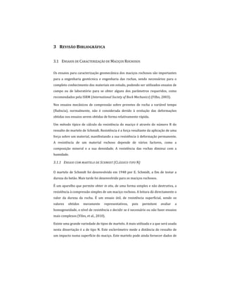 3 REVISÃO BIBLIOGRÁFICA
3.1 ENSAIOS DE CARACTERIZAÇÃO DE MACIÇOS ROCHOSOS
Os ensaios para caracterização geomecânica dos maciços rochosos são importantes
para a engenharia geotécnica e engenharia das rochas, sendo necessários para o
completo conhecimento dos materiais em estudo, podendo ser utilizados ensaios de
campo ou de laboratório para se obter alguns dos parâmetros requeridos, como
recomendados pela ISRM (International Society of Rock Mechanics) (Filho, 2003).
Nos ensaios mecânicos de compressão sobre provetes de rocha a variável tempo
(fluência), normalmente, não é considerada devido à evolução das deformações
obtidas nos ensaios serem obtidas de forma relativamente rápida.
Um método típico de cálculo da resistência do maciço é através do número R do
ressalto do martelo de Schmidt. Resistência é a força resultante da aplicação de uma
força sobre um material, manifestando a sua resistência à deformação permanente.
A resistência de um material rochoso depende de vários factores, como a
composição mineral e a sua densidade. A resistência das rochas diminui com a
humidade.
3.1.1 ENSAIO COM MARTELO DE SCHMIDT (CLÁSSICO TIPO N)
O martelo de Schmidt foi desenvolvido em 1948 por E. Schmidt, a fim de testar a
dureza do betão. Mais tarde foi desenvolvido para os maciços rochosos.
É um aparelho que permite obter in situ, de uma forma simples e não destrutiva, a
resistência à compressão simples de um maciço rochoso. A leitura dá directamente o
valor da dureza da rocha. É um ensaio útil, de resistência superficial, sendo os
valores obtidos meramente representativos, pois permitem avaliar a
homogeneidade, o nível de resistência e decidir se é necessário ou não fazer ensaios
mais complexos (Viles, et al., 2010).
Existe uma grande variedade de tipos de martelo. A mais utilizada e a que será usada
nesta dissertação é a de tipo N. Este esclerómetro mede a distância do ressalto de
um impacto numa superfície do maciço. Este martelo pode ainda fornecer dados de
 