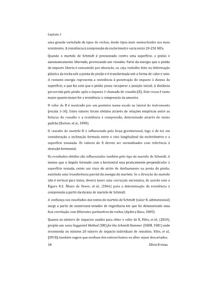 Capitulo 3
18 Sílvio Freitas
uma grande variedade de tipos de rochas, desde tipos mais meteorizados aos mais
resistentes. A resistência à compressão do esclerómetro varia entre 20-250 MPa.
Quando o martelo de Schmidt é pressionado contra uma superfície, o pistão é
automaticamente libertado, provocando um ressalto. Parte da energia que o pistão
de impacto liberta é consumido por absorção, ou seja, trabalho feito na deformação
plástica da rocha sob a ponta do pistão e é transformada sob a forma de calor e som.
A restante energia representa a resistência à penetração do impacto à dureza da
superfície, o que faz com que o pistão possa recuperar a posição inicial. A distância
percorrida pelo pistão após o impacto é chamada de ressalto (R). Este recuo é tanto
maior quanto maior for a resistência à compressão da amostra.
O valor de R é mostrado por um ponteiro numa escala na lateral do instrumento
(escala 1-10). Estes valores foram obtidos através de relações empíricas entre as
leituras do ressalto e a resistência à compressão, determinado através de testes
padrão (Barton, et al., 1990).
O ressalto do martelo R é influenciado pela força gravitacional, logo é de ter em
consideração a inclinação formada entre o eixo longitudinal do esclerómetro e a
superfície ensaiada. Os valores de R devem ser normalizados com referência à
direcção horizontal.
Os resultados obtidos são influenciados também pelo tipo de martelo de Schmidt. A
menos que o ângulo formado com a horizontal seja praticamente perpendicular à
superfície testada, existe um risco de atrito de deslizamento na ponta do pistão,
existindo uma transferência parcial da energia do martelo. Se a direcção do martelo
não é vertical para baixo, deverá haver uma correcção necessária, de acordo com a
Figura 4.1: Ábaco de Deere, et al., (1966) para a determinação da resistência à
compressão a partir da dureza do martelo de Schmidt.
A confiança nos resultados dos testes do martelo de Schmidt (valor R, adimensional)
surge a partir de numerosos estudos de engenharia em que foi demonstrado uma
boa correlação com diferentes parâmetros de rochas (Aydin e Basu, 2005).
Quanto ao número de impactos usados para obter o valor de R, Viles, et al., (2010),
propõe um novo Suggested Method (SM) for the Schmidt Hammer (ISRM, 1981) onde
recomenda no mínimo 20 valores de impacto individuais de ressaltos. Viles, et al.,
(2010), também sugere que nenhum dos valores baixos ou altos sejam descartados.
 