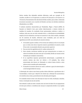 Revisão Bibliográfica
Sílvio Freitas 19
Outros estudos têm defendido métodos diferentes, onde por exemplo de 20
ressaltos, escolhe-se os 10 superiores, ou ainda em 50, descartar os 10 maiores e os
10 menores. Recentemente têm sido desenvolvidos estudos, para avaliar a dimensão
da amostra necessária com o martelo de Schmidt, com base em métodos estatísticos
(Niedzielski, et al., 2009).
O método estatístico desenvolvido por Niedzielski., Migon e Placek (2009), foi
baseado no Student’s t-test, para avaliar objectivamente o número mínimo de
medidas de ressaltos. Os resultados foram apresentados conforme a média e a
mediana, cada uma com um valor estimado único, e a distribuição da probabilidade
empírica de tais estimativas com base em amostras in situ. Estes estudos, realizados
em 36 amostras de basalto, obtiveram como resultados, para um nível de
significância de 0,05, uma estimativa de amostra mínima:
 33 ressaltos quanto à média e 29 em termos de mediana (é de ter em atenção
que as rochas mais duras requerem maiores quantidades de amostra, sendo
30 um valor recomendado obtendo uma precisão superior).
 Para um nível de significância de 0,1, ambos estimaram 19.
 Estes estudos concluíram também que para interpretarmos os ensaios, os
valores da mediana são mais reais que os da média, devido aos ensaios serem
realizados por medições consecutivas.
 Se as superfícies expostas apresentarem meteorização, a quantidade de
amostra mínima não deve ser inferior a 30 medições. Nas rochas
meteorizadas não devem ser eliminados os valores baixos devido a estes
valores serem causados pela meteorização.
 O tamanho da amostra deverá ser maior, conforme o grau de meteorização e
a não homogeneidade do maciço.
A eliminação dos valores mais baixos produz efeitos diferentes e geralmente não é
recomendado, a menos que o objectivo do estudo seja a obtenção de características
de resistência das rochas, possivelmente não afectadas pelo desgaste.
Os resultados devem incluir uma descrição do tipo de rocha, localização, tamanho,
forma e orientação do eixo do martelo.
Este método é usado em todo o mundo como um teste de índice de um equipamento
de teste para estimar a resistência dos maciços à compressão devido à sua rapidez
 
