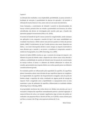 Capitulo 3
20 Sílvio Freitas
na obtenção dos resultados; à sua simplicidade; portabilidade; ao preço acessível; à
facilidade de execução; à possibilidade de alternar de operador e de permitir a
obtenção de muitas leituras in situ, assim como ser um ensaio não destrutivo.
Como limitações, o esclerómetro de Schmidt é sensível às descontinuidades do
maciço rochoso, portanto deve ser evitado a proximidade com fracturas. As rochas
estratificadas não devem ser investigadas pelo martelo, pelo que, o basalto não
apresenta qualquer inconveniente (Viles, et al., 2010).
O martelo de Schmidt de tipo N é menos sensível às irregularidades, sendo vantajoso
em aplicações in situ, enquanto o martelo de tipo L tem maior sensibilidade nos
resultados mais baixos e obtêm valores mais precisos quando as rochas são porosas
(Aydin, 2008). O esclerómetro de tipo N ainda provoca uma menor dispersão nos
dados, e um maior desempenho devido à maior energia no impacto mostrando-se
mais eficiente que o martelo L, em prever a resistência à compressão uniaxial e
módulo de Young (Aydin, et al., 2005; Demirdag, et al., 2009).
Através de Aydin (2008) concluiu-se que, o aumento da energia de impacto e do
diâmetro da ponta do êmbolo reduz a dispersão dos valores numa rocha alterada e
melhora a confiabilidade do martelo de Schmidt como ferramenta de caracterização
do maciço rochoso. A forma e o diâmetro do êmbolo influenciam os valores do
ressalto, apresentando uma resposta elástica nas rochas quando possui um diâmetro
consideravelmente grande.
Os resultados podem ser influenciados pela rugosidade da superfície. As superfícies
planas transmitem valores mais elevados do que superfícies ásperas ou irregulares.
As irregularidades da superfície são frequentemente esmagadas antes da ponta do
êmbolo atingir a superfície da rocha, resultando em alguma perda de energia de
impacto. Tanto a magnitude como a repetibilidade e o espaçamento entre os actos
aumentam o grau de polimento da superfície, influenciando os resultados obtidos
(Demirdag, Yavuz e Altindag, 2009).
As propriedades mecânicas das rochas devem ser obtidas com precisão, por isso é
necessária a limpeza das superfícies nomeadamente poeiras e possível vegetação. A
massa de blocos de rocha a ser testada é significativa, logo os testes não podem ser
realizados com pequenos blocos. Através de Viles, et al. (2010) a massa mínima para
um bloco a ensaiar é de 25 kg e uma espessura mínima de 11 cm.
 
