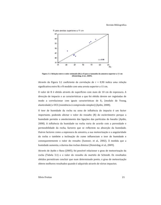 Revisão Bibliográfica
Sílvio Freitas 21
Figura 3.1: Relação entre o valor estimado (Rc) e R para o tamanho da amostra superior a 11 cm
(Demirdag, et al., 2009) .
Através da Figura 3.1 coeficiente de correlação de r = 0,90 indica uma relação
significativa entre Rc e R medido com uma aresta superior a 11 cm.
O valor de R é obtido através de superfícies com mais de 10 cm de espessura. A
direcção de impacto e as características a que foi obtido devem ser registadas de
modo a correlacionar com iguais características de Ey (modulo de Young,
elasticidade) e UCS (resistência à compressão simples) (Aydin, 2008).
O teor de humidade da rocha na zona de influência do impacto é um factor
importante, podendo afectar o valor do ressalto (R) do esclerómetro porque a
humidade permite o amolecimento das ligações das partículas do basalto (Aydin,
2008). A influência da humidade na rocha varia de acordo com a porosidade e
permeabilidade da rocha, factores que se reflectem na absorção da humidade.
Outros factores como a espessura da amostra, a sua meteorização e a angularidade
da rocha e também a inclinação do cume influenciam o teor de humidade e
consequentemente o valor do ressalto (Sumner, et al., 2002). À medida que a
humidade aumenta, a dureza das rochas diminui (Demirdag, et al., 2009).
Através de Aydin e Basu (2005), foi possível relacionar o grau de meteorização da
rocha (Tabela 3.1) e o valor do ressalto do martelo de Schmidt. Os resultados
obtidos permitiram concluir que num determinado ponto, o grau de meteorização
obteve melhores resultados quando é adquirido através de vários impactos.
 