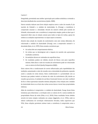 Capitulo 3
24 Sílvio Freitas
fotografada, permitindo uma melhor apreciação para análise estatística e evitando a
descrição detalhada das características (Aydin, 2008).
Outros estudos indicam uma forte relação empírica entre o valor do ressalto, R, do
martelo de Schmidt e o módulo de elasticidade, Ey (Young), a resistência à
compressão uniaxial e a densidade. Através do número obtido pelo martelo de
Schmidt, relacionando com a resistência à compressão simples, pode-se dizer que é
impossível obter uma só relação comum para todos os tipos de rochas, apesar de
embora as condições experimentais e os tipos sejam os mesmos.
Através dum estudo do ressalto do esclerómetro com sete rochas diferentes, foi
relacionado o módulo de elasticidade (Young), com a compressão uniaxial e a
densidade (Katz, et al., 1999). Estes estudos concluíram que:
 As rochas têm um comportamento elástico;
 As rochas que se desintegram sob o impacto do martelo não apresentam
resultados aceitáveis;
 As medições devem ser realizadas em superfícies lisas;
 Os resultados podem ser obtidos através de blocos com peso específico
mínimo. Além disso o valor do ressalto do esclerómetro pode ser relacionado
com os valores de Rock Quality Designation (RQD).
Estes valores têm a condicionante de serem influenciados pela repetibilidade das
medições, aumentando o valor do ressalto com a intensidade do polimento, expondo
assim a camada de rocha intacta. Outra condicionante é a proximidade com as
fracturas que podem reduzir as leituras do valor do esclerómetro (R), devido ao
ressalto que provoca. A medição de um bloco fracturado fornece um valor confiável
de R se o bloco apresentar tamanho mínimo adequado. A boa relação com o módulo
de elasticidade deve-se ao facto das rochas serem duras e terem boas propriedades
elásticas.
Além da resistência à compressão e o módulo de elasticidade, Young, foram feitas
tentativas para determinar a correlação entre os valores de R e outras medidas de
propriedades físicas da rocha (Viles, et al., 2010). Estes resultados foram obtidos
através de testes simples realizados em campo (Aggistalis, et al., 1996), onde se
obteve coeficientes de correlação relativamente elevados, todos superiores que
95%. Estas relações permitem estimar tanto a resistência à compressão como o
 