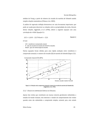 Revisão Bibliográfica
Sílvio Freitas 25
módulo de Young, a partir do número de ressalto do martelo de Schmidt usando
simples relações matemáticas (Yilmaz, et al., 2002).
A análise de regressão múltipla demonstrou ser uma ferramenta importante, que
pode ser usada para descrever as relações entre as propriedades da rocha. Através
destas relações, Aggistalis, et al. (1996), obteve a seguinte equação com uma
correlação de r=0,86. Equação 3.1:
         Equação 3.1
em que:
 UCS - resistência à compressão uniaxial
 R - valor do ressalto do martelo de Schmidt no basalto
 Weath - grau de meteorização do basalto
Outras equações foram obtidas para uma rápida avaliação entre resistência à
compressão uniaxial, e o número de ressalto (R) do martelo de Schmidt (Figura 3.3):
Figura 3.3: Relação entre compressao uniaxial e numero de ressalto do martelo de Schmidt (N)
(Aggistalis, et al., 1996)
3.1.2 ENSAIO DE COMPRESSÃO SIMPLES OU UNIAXIAL
Apesar das rochas que constituem um maciço estarem geralmente submetidas a
estados de tensão triaxiais, tem interesse o estudo do comportamento das rochas
quando estas são submetidas a compressão simples, uniaxial, pois, este estudo
 