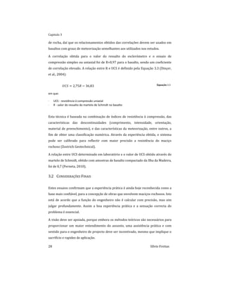 Capitulo 3
28 Sílvio Freitas
de rocha, daí que os relacionamentos obtidos das correlações devem ser usados em
basaltos com graus de meteorização semelhantes aos utilizados nos estudos.
A correlação obtida para o valor do ressalto do esclerómetro e o ensaio de
compressão simples ou uniaxial foi de R=0,97 para o basalto, sendo um coeficiente
de correlação elevado. A relação entre R e UCS é definido pela Equação 3.3 (Dinçer,
et al., 2004):
     Equação 3.3
em que:
 UCS - resistência à compressão uniaxial
 R - valor do ressalto do martelo de Schmidt no basalto
Esta técnica é baseada na combinação de índices de resistência à compressão, das
características das descontinuidades (comprimento, intensidade, orientação,
material de preenchimento), e das características da meteorização, entre outros, a
fim de obter uma classificação numérica. Através da experiência obtida, o sistema
pode ser calibrado para reflectir com maior precisão a resistência do maciço
rochoso (Zostrich Geotechnical).
A relação entre UCS determinado em laboratório e o valor de UCS obtido através do
martelo de Schmidt, obtido com amostras de basalto compactado da Ilha da Madeira,
foi de 0,7 (Perneta, 2010).
3.2 CONSIDERAÇÕES FINAIS
Estes ensaios confirmam que a experiência prática é ainda hoje reconhecida como a
base mais confiável, para a concepção de obras que envolvem maciços rochosos. Isto
está de acordo que a função do engenheiro não é calcular com precisão, mas sim
julgar profundamente. Assim a boa experiência prática e a sensação correcta do
problema é essencial.
A visão deve ser apoiada, porque embora os métodos teóricos são necessários para
proporcionar um maior entendimento do assunto, uma assistência prática e com
sentido para o engenheiro de projecto deve ser incentivado, mesmo que implique o
sacrifício e rapidez de aplicação.
 