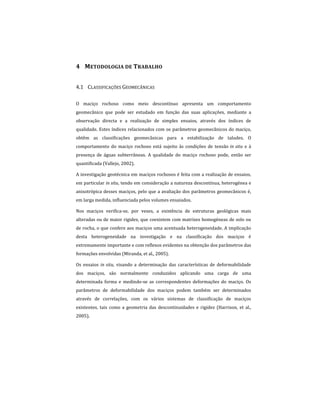 4 METODOLOGIA DE TRABALHO
4.1 CLASSIFICAÇÕES GEOMECÂNICAS
O maciço rochoso como meio descontínuo apresenta um comportamento
geomecânico que pode ser estudado em função das suas aplicações, mediante a
observação directa e a realização de simples ensaios, através dos índices de
qualidade. Estes índices relacionados com os parâmetros geomecânicos do maciço,
obtêm as classificações geomecânicas para a estabilização de taludes. O
comportamento do maciço rochoso está sujeito às condições de tensão in situ e à
presença de águas subterrâneas. A qualidade do maciço rochoso pode, então ser
quantificada (Vallejo, 2002).
A investigação geotécnica em maciços rochosos é feita com a realização de ensaios,
em particular in situ, tendo em consideração a natureza descontínua, heterogénea e
anisotrópica desses maciços, pelo que a avaliação dos parâmetros geomecânicos é,
em larga medida, influenciada pelos volumes ensaiados.
Nos maciços verifica-se, por vezes, a existência de estruturas geológicas mais
alteradas ou de maior rigidez, que coexistem com matrizes homogéneas de solo ou
de rocha, o que confere aos maciços uma acentuada heterogeneidade. A implicação
desta heterogeneidade na investigação e na classificação dos maciços é
extremamente importante e com reflexos evidentes na obtenção dos parâmetros das
formações envolvidas (Miranda, et al., 2005).
Os ensaios in situ, visando a determinação das características de deformabilidade
dos maciços, são normalmente conduzidos aplicando uma carga de uma
determinada forma e medindo-se as correspondentes deformações do maciço. Os
parâmetros de deformabilidade dos maciços podem também ser determinados
através de correlações, com os vários sistemas de classificação de maciços
existentes, tais como a geometria das descontinuidades e rigidez (Harrison, et al.,
2005).
 