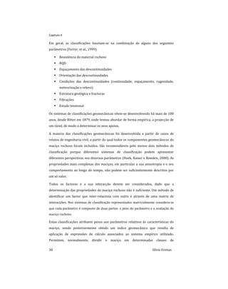 Capitulo 4
30 Sílvio Freitas
Em geral, as classificações baseiam-se na combinação de alguns dos seguintes
parâmetros (Ferrer, et al., 1999).
 Resistência do material rochoso
 RQD
 Espaçamento das descontinuidades
 Orientação das descontinuidades
 Condições das descontinuidades (continuidade, espaçamento, rugosidade,
meteorização e relevo)
 Estrutura geológica e fracturas
 Filtrações
 Estado tensional
Os sistemas de classificações geomecânicas vêem-se desenvolvendo há mais de 100
anos, desde Ritter em 1879, onde tentou abordar de forma empírica, a projecção de
um túnel, de modo a determinar os seus apoios.
A maioria das classificações geomecânicas foi desenvolvida a partir de casos de
relatos de engenharia civil, a partir do qual todos os componentes geomecânicos do
maciço rochoso foram incluídos. São recomendáveis pelo menos dois métodos de
classificação porque diferentes sistemas de classificação podem apresentar
diferentes perspectivas nos diversos parâmetros (Hoek, Kaiser e Bawden, 2000). As
propriedades mais complexas dos maciços, em particular a sua anisotropia e o seu
comportamento ao longo do tempo, não podem ser suficientemente descritos por
um só valor.
Todos os factores e a sua interacção devem ser considerados, dado que a
determinação das propriedades do maciço rochoso não é suficiente. Um método de
identificar um factor que inter-relaciona com outro é através de uma matriz de
interacções. Nos sistemas de classificação representados matricialmente considera-se
que cada parâmetro é composto de duas partes: o peso do parâmetro e a avaliação do
maciço rochoso.
Estas classificações atribuem pesos aos parâmetros relativos às características do
maciço, sendo posteriormente obtido um índice geomecânico que resulta de
aplicação de expressões de cálculo associados ao sistema empírico utilizado.
Permitem, normalmente, dividir o maciço em determinadas classes de
 