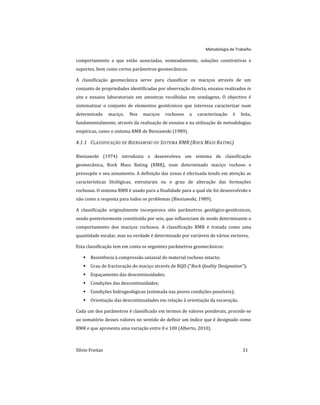 Metodologia de Trabalho
Sílvio Freitas 31
comportamento a que estão associadas, nomeadamente, soluções construtivas e
suportes, bem como certos parâmetros geomecânicos.
A classificação geomecânica serve para classificar os maciços através de um
conjunto de propriedades identificadas por observação directa, ensaios realizados in
situ e ensaios laboratoriais em amostras recolhidas em sondagens. O objectivo é
sistematizar o conjunto de elementos geotécnicos que interessa caracterizar num
determinado maciço. Nos maciços rochosos a caracterização é feita,
fundamentalmente, através da realização de ensaios e na utilização de metodologias
empíricas, como o sistema RMR de Bieniawski (1989).
4.1.1 CLASSIFICAÇÃO DE BIENIAWSKI OU SISTEMA RMR (ROCK MASS RATING)
Bieniawski (1974) introduziu e desenvolveu um sistema de classificação
geomecânica, Rock Mass Rating (RMR), num determinado maciço rochoso e
pressupõe o seu zonamento. A definição das zonas é efectuada tendo em atenção as
características litológicas, estruturais ou o grau de alteração das formações
rochosas. O sistema RMR é usado para a finalidade para a qual ele foi desenvolvido e
não como a resposta para todos os problemas (Bieniawski, 1989).
A classificação originalmente incorporava oito parâmetros geológico-geotécnicos,
sendo posteriormente constituída por seis, que influenciam de modo determinante o
comportamento dos maciços rochosos. A classificação RMR é tratada como uma
quantidade escalar, mas na verdade é determinado por variáveis de vários vectores.
Esta classificação tem em conta os seguintes parâmetros geomecânicos:
 Resistência à compressão uniaxial do material rochoso intacto;
 Grau de fracturação do maciço através de RQD (“Rock Quality Designation”);
 Espaçamento das descontinuidades;
 Condições das descontinuidades;
 Condições hidrogeológicas (estimada nas piores condições possíveis);
 Orientação das descontinuidades em relação à orientação da escavação.
Cada um dos parâmetros é classificado em termos de valores ponderais, procede-se
ao somatório desses valores no sentido de definir um índice que é designado como
RMR e que apresenta uma variação entre 0 e 100 (Alberto, 2010).
 