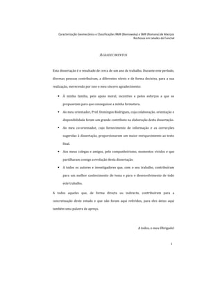Caracterização Geomecânica e Classificações RMR (Bieniawsky) e SMR (Romana) de Maciços
Rochosos em taludes do Funchal
i
AGRADECIMENTOS
Esta dissertação é o resultado de cerca de um ano de trabalho. Durante este período,
diversas pessoas contribuíram, a diferentes níveis e de forma decisiva, para a sua
realização, merecendo por isso o meu sincero agradecimento:
 À minha família, pelo apoio moral, incentivo e pelos esforços a que se
propuseram para que conseguisse a minha formatura.
 Ao meu orientador, Prof. Domingos Rodrigues, cuja colaboração, orientação e
disponibilidade foram um grande contributo na elaboração desta dissertação.
 Ao meu co-orientador, cujo fornecimento de informação e as correcções
sugeridas à dissertação, proporcionaram um maior enriquecimento ao texto
final.
 Aos meus colegas e amigos, pelo companheirismo, momentos vividos e que
partilharam comigo a evolução desta dissertação.
 A todos os autores e investigadores que, com o seu trabalho, contribuíram
para um melhor conhecimento do tema e para o desenvolvimento de todo
este trabalho.
A todos aqueles que, de forma directa ou indirecta, contribuíram para a
concretização deste estudo e que não foram aqui referidos, para eles deixo aqui
também uma palavra de apreço.
A todos, o meu Obrigado!
 