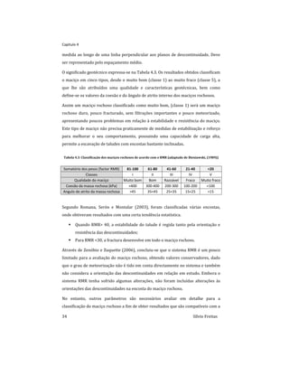 Capitulo 4
34 Sílvio Freitas
medida ao longo de uma linha perpendicular aos planos de descontinuidade. Deve
ser representado pelo espaçamento médio.
O significado geotécnico expressa-se na Tabela 4.3. Os resultados obtidos classificam
o maciço em cinco tipos, desde o muito bom (classe 1) ao muito fraco (classe 5), a
que lhe são atribuídos uma qualidade e características geotécnicas, bem como
define-se os valores da coesão e do ângulo de atrito interno dos maciços rochosos.
Assim um maciço rochoso classificado como muito bom, (classe 1) será um maciço
rochoso duro, pouco fracturado, sem filtrações importantes e pouco meteorizado,
apresentando poucos problemas em relação à estabilidade e resistência do maciço.
Este tipo de maciço não precisa praticamente de medidas de estabilização e reforço
para melhorar o seu comportamento, possuindo uma capacidade de carga alta,
permite a escavação de taludes com encostas bastante inclinadas.
Tabela 4.3: Classificação dos maciços rochosos de acordo com o RMR (adaptado de Bieniawski, (1989))
Somatório dos pesos (factor RMR) 81-100 61-80 41-60 21-40 <20
Classes I II III IV V
Qualidade do maciço Muito bom Bom Razoável Fraco Muito fraco
Coesão da massa rochosa (kPa) >400 300-400 200-300 100-200 <100
Angulo de atrito da massa rochosa >45 35<45 25<35 15<25 <15
Segundo Romana, Serón e Montalar (2003), foram classificadas várias encostas,
onde obtiveram resultados com uma certa tendência estatística.
 Quando RMR> 40, a estabilidade do talude é regida tanto pela orientação e
resistência das descontinuidades;
 Para RMR <30, a fractura desenvolve em todo o maciço rochoso.
Através de Zenóbio e Zuquette (2006), concluiu-se que o sistema RMR é um pouco
limitado para a avaliação do maciço rochoso, obtendo valores conservadores, dado
que o grau de meteorização não é tido em conta directamente no sistema e também
não considera a orientação das descontinuidades em relação em estudo. Embora o
sistema RMR tenha sofrido algumas alterações, não foram incluídas alterações às
orientações das descontinuidades na encosta do maciço rochoso.
No entanto, outros parâmetros são necessários avaliar em detalhe para a
classificação do maciço rochoso a fim de obter resultados que são compatíveis com a
 