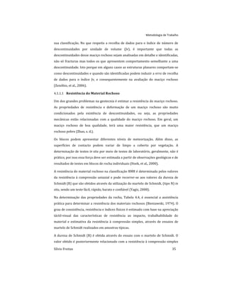 Metodologia de Trabalho
Sílvio Freitas 35
sua classificação. No que respeita a recolha de dados para o índice de número de
descontinuidades por unidade de volume (Jv), é importante que todas as
descontinuidades desse maciço rochoso sejam analisadas em detalhe e identificadas,
não só fracturas mas todos os que apresentem comportamento semelhante a uma
descontinuidade. Isto porque em alguns casos as estruturas planares comportam-se
como descontinuidades e quando são identificadas podem induzir a erro de recolha
de dados para o índice Jv, e consequentemente na avaliação do maciço rochoso
(Zenóbio, et al., 2006).
Resistência do Material Rochoso
4.1.1.1
Um dos grandes problemas na geotecnia é estimar a resistência do maciço rochoso.
As propriedades de resistência e deformação de um maciço rochoso são muito
condicionados pela existência de descontinuidades, ou seja, as propriedades
mecânicas estão relacionadas com a qualidade do maciço rochoso. Em geral, um
maciço rochoso de boa qualidade, terá uma maior resistência, que um maciço
rochoso pobre (Zhao, s. d.).
Os blocos podem apresentar diferentes níveis de meteorização. Além disso, as
superfícies de contacto podem variar de limpo a coberto por vegetação. A
determinação de testes in situ por meio de testes de laboratório, geralmente, não é
prático, por isso essa força deve ser estimada a partir de observações geológicas e de
resultados de testes em blocos de rocha individuais (Hoek, et al., 2000).
A resistência do material rochoso na classificação RMR é determinada pelos valores
da resistência à compressão uniaxial e pode recorrer-se aos valores da dureza de
Schmidt (R) que são obtidos através da utilização do martelo de Schmidt, (tipo N) in
situ, sendo um teste fácil, rápido, barato e confiável (Yagiz, 2008).
Na determinação das propriedades da rocha, Tabela 4.4, é essencial a assistência
prática para determinar a resistência dos materiais rochosos (Bieniawski, 1974). O
grau de consistência, resistência e índices físicos é estimado com base na apreciação
táctil-visual das características de resistência ao impacto, trabalhabilidade do
material e estimativa da resistência à compressão simples, através de ensaios de
martelo de Schmidt realizados em amostras típicas.
A dureza de Schmidt (R) é obtida através do ensaio com o martelo de Schmidt. O
valor obtido é posteriormente relacionado com a resistência à compressão simples
 