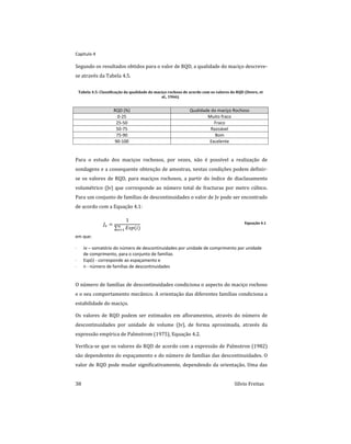Capitulo 4
38 Sílvio Freitas
Segundo os resultados obtidos para o valor de RQD, a qualidade do maciço descreve-
se através da Tabela 4.5.
Tabela 4.5: Classificação da qualidade do maciço rochoso de acordo com os valores do RQD (Deere, et
al., 1966).
RQD (%) Qualidade do maciço Rochoso
0-25 Muito fraco
25-50 Fraco
50-75 Razoável
75-90 Bom
90-100 Excelente
Para o estudo dos maciços rochosos, por vezes, não é possível a realização de
sondagens e a consequente obtenção de amostras, nestas condições podem definir-
se os valores de RQD, para maciços rochosos, a partir do índice de diaclasamento
volumétrico (Jv) que corresponde ao número total de fracturas por metro cúbico.
Para um conjunto de famílias de descontinuidades o valor de Jv pode ser encontrado
de acordo com a Equação 4.1:
 

 


Equação 4.1
em que:
 Jv – somatório do número de descontinuidades por unidade de comprimento por unidade
de comprimento, para o conjunto de famílias
 Esp(i) - corresponde ao espaçamento e
 n - número de famílias de descontinuidades
O número de famílias de descontinuidades condiciona o aspecto do maciço rochoso
e o seu comportamento mecânico. A orientação das diferentes famílias condiciona a
estabilidade do maciço.
Os valores de RQD podem ser estimados em afloramentos, através do número de
descontinuidades por unidade de volume (Jv), de forma aproximada, através da
expressão empírica de Palmstrom (1975), Equação 4.2.
Verifica-se que os valores do RQD de acordo com a expressão de Palmstron (1982)
são dependentes do espaçamento e do número de famílias das descontinuidades. O
valor de RQD pode mudar significativamente, dependendo da orientação. Uma das
 