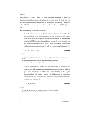 Capitulo 4
40 Sílvio Freitas
subfactores (F1, F2 e F3) (Tabela 4.7). Estes subfactores dependem da orientação
das descontinuidades e também da adição de um outro factor de ajuste que está
relacionado com o método de escavação ou de desmonte utilizado (F4). O valor do
índice SMR é determinado a partir de Romana, Serón e Montalar (2003), Equação
4.3.
Mais em pormenor, através de (Vallejo, 2002):
 F1 está relacionado com o ângulo entre a direcção do pendor das
descontinuidades e do talude. Os valores de F1 variam entre 1,0 (para a
situação das direcções do pendor das descontinuidades e do pendor serem
paralelas) e 0,15 (para a situação do ângulo entre as direcções ser maior que
30°, neste caso a possibilidade de rotura é muito baixa). Estes valores foram
estabelecidos empiricamente, mas F1 pode ser encontrado pela Equação 4.4:
        Equação 4.4
em que:
 F1: depende do ângulo relacionado com a direcção do pendor das descontinuidades e do
talude
 αj - valores dos ângulos das direcções de pendor da descontinuidade
 αs - valores dos ângulos das direcções de pendor do talude
 F2 está dependente do pendor das descontinuidades, e apresenta uma
variação entre 1,0 (para descontinuidades cujo pendor é superior a 45° ou
que estão associadas à rotura por basculamento) e 0,15 (para
descontinuidades cujo pendor é inferior a 20°). F2 também foi estabelecida
empiricamente, mas posteriormente verificou-se uma relação, podendo ser
calculado pela Equação 4.5:
  

Equação 4.5
Em que:
 F2: depende da inclinação das descontinuidades no plano de ruptura.
 βj - ângulo de pendor da descontinuidade.
 