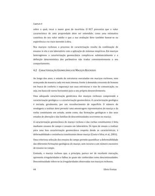Capitulo 4
44 Sílvio Freitas
sobre o qual, recai o maior grau de incerteza. O EC7 preconiza que o valor
característico de uma propriedade deve ser entendido, como uma estimativa
cautelosa do seu valor médio e que a sua avaliação deve também basear-se na
experiência e no risco inerente à obra.
Nos maciços rochosos o processo de caracterização resulta da combinação de
ensaios in situ e em laboratório com a aplicação de sistemas empíricos. Em maciços
heterogéneos a caracterização geomecânica complica-se substancialmente e a
definição determinística dos parâmetros não traduz convenientemente o seu
comportamento.
4.2 CARACTERIZAÇÃO GEOMECÂNICA DE MACIÇOS ROCHOSOS
Ao longo dos anos, o estudo de estruturas executadas em maciços rochosos, vem
avançando de maneira cada vez mais intensa, frente à demanda crescente do homem
em busca de conforto e segurança nas suas estruturas e vias de comunicação, ou
seja, em busca de novos horizontes para o seu próprio desenvolvimento.
Uma adequada caracterização geotécnica dos maciços rochosos compreende a
caracterização geológica e a caracterização geomecânica. A caracterização geológica
é iniciada, geralmente, por um reconhecimento de superfície. O número de
sondagens a realizar deve permitir uma amostragem representativa do maciço e da
rocha constituinte em estudo, assim como, das formações geológicas e dos seus
estados de alteração e das famílias de descontinuidades ocorrentes no maciço.
A caracterização geomecânica do maciço rochoso e das rochas constituintes é feita
mediante ensaios de campo e ensaios em laboratório. Os tipos de ensaio a realizar
para uma boa caracterização geomecânica respeita desde as características, à
deformabilidade e resistência constituintes desse maciço (Costa e Silva, et al., 2001).
Uma criteriosa selecção dos ensaios de campo permite quantificar a deformabilidade
das diferentes formações geológicas do maciço, sem recurso a um número excessivo
de ensaios no campo.
Contudo, o maciço rochoso que, a princípio, parece ser de excelente execução,
apresenta irregularidades e falhas às quais são conhecidas como descontinuidades.
Descontinuidade refere-se às irregularidades observadas nos maciços rochosos.
 
