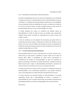 Metodologia de Trabalho
Sílvio Freitas 45
4.2.1 PROPRIEDADES DE RESISTÊNCIA E DESCONTINUIDADES
Na análise à estabilidade de uma encosta, o factor mais importante a ser considerado
é a geometria do maciço. A relação geométrica entre as descontinuidades no maciço,
a inclinação e a orientação das descontinuidades irá determinar a sua estabilidade.
Para uma avaliação realista da estabilidade da estrutura, a estimativa da resistência
ao corte de um maciço rochoso ao longo de qualquer plano ou então através da
descontinuidade mais fraca, torna-se essencial (Singh, et al., 1999).
A escolha adequada dos valores de resistência não depende apenas da
disponibilidade da recolha de dados de teste, mas também numa interpretação
cuidadosa destes dados em função do comportamento do maciço rochoso, que
compõe a encosta.
O valor de resistência ao corte depende dos mecanismos que podem alterar as
características do maciço rochoso. As diferenças nos valores de resistência ao corte
podem ocorrer por causa da influência da alteração das rochas, da rugosidade das
superfícies, da presença de água sob pressão e devido às diferenças de escala entre a
superfície testada (Hoek, et al., 1981).
Caracterização das descontinuidades
4.2.1.1
Descontinuidade descreve-se como a separação entre os maciços rochosos, com a
tensão pouca ou nula quanto à resistência à tracção, sendo este um plano de
fraqueza (Bell, 2007). A instabilidade do talude deve-se directamente às
características das famílias de descontinuidades, às quais, são analisadas na
geotecnia, analisando as presentes nos taludes. Desta forma, a superfície de ruptura
destes maciços tende a seguir as descontinuidades preexistentes e, portanto, não
ocorrem através da rocha intacta, a não ser que a rocha seja muito fraca.
O modelo estrutural de um maciço rochoso representa a distribuição espacial das
descontinuidades e suas características geométricas, o que permite reconhecer
quais as mais importantes no condicionamento do comportamento do maciço.
A correcta descrição das diferentes famílias de descontinuidades é de grande
importância, porque rege a deformabilidade do maciço, a resistência e a
permeabilidade, por isto é necessário desenvolver uma profunda compreensão das
propriedades geométricas, mecânicas e hidrogeológicas do um maciço rochoso.
 