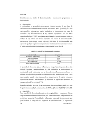 Capitulo 4
48 Sílvio Freitas
hidráulica de uma família de descontinuidades é inversamente proporcional ao
espaçamento.
c. Continuidade
A continuidade ou persistência corresponde à maior extensão de um plano de
descontinuidade conforme observado num afloramento. A sua quantificação é feita
nas superfícies expostas do maciço medindo-se o comprimento do traço da
superfície das descontinuidades. É de extrema importância mas de difícil
quantificação. Giani (1992) sustenta que, a teoria para a concepção de que o maciço
rochoso é um sistema de blocos separados por planos de descontinuidades,
apresenta-se como sendo a mais coerente. Um plano de descontinuidade não
apresenta qualquer segmento completamente intacto ou completamente separado.
O plano que contém a descontinuidade cruza regiões de rocha intacta.
Tabela 4.12: Descrição das descontinuidades (ISRM, 1981)
Continuidade Comprimento
Muito baixa continuidade <1m
Baixa continuidade 1-3m
Continuidade media 3-10m
Alta continuidade 10-20m
Muito alta continuidade >20m
A persistência tem uma grande influência no comportamento geomecânico dos
maciços rochosos, designadamente na sua resistência. A determinação da
continuidade está relacionada com a dimensão dos afloramentos rochosos ou
taludes em que estão presentes as descontinuidades, tornando-se difícil a sua
determinação, quando estas se desenvolvem para o interior do maciço rochoso. A
continuidade define a matriz rochosa, os processos de ruptura e a resistência do
maciço rochoso (Ferrer, et al., 1999).
Procedeu-se à caracterização da persistência das descontinuidades, Tabela 4.12, que
foi posteriormente adoptada na classificação RMR de (Bieniawski, 1989), Tabela 4.1.
d. Rugosidade
Uma superfície de descontinuidade apresenta irregularidades e ondulações relativas
ao plano médio de uma descontinuidade, que condicionam o seu comportamento de
resistência tangencial. As ondulações influenciam a direcção de movimento que
pode ocorrer ao longo de uma superfície de descontinuidade. As rugosidades
 