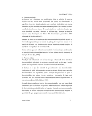 Metodologia de Trabalho
Sílvio Freitas 51
g. Estado de alteração
A alteração está relacionada com modificações físicas e químicas do material
rochoso que são, muitas vezes, provocadas por agentes de meteorização. As
superfícies de paredes não alteradas têm uma resistência similar à da rocha intacta.
O aumento do grau de alteração do material rochoso provoca uma diminuição da sua
resistência. As diferentes classes de caracterização do estado de alteração, que
foram utilizadas, vão desde a ausência da alteração até à definição do material
rochoso como decomposto na Tabela 4.1: Classificações geomecânica RMR
(adaptação de Bieniawski (1989)).
O estado de alteração das superfícies das descontinuidades foi definido através da
observação e pela utilização do martelo de geólogo, da compressão manual ou do
martelo de Schmidt, este último permite efectuar uma determinação expedita da
resistência das superfícies de descontinuidade.
Um dos factores que mais influenciam a resistência é a meteorização, devido afectar
as superfícies de descontinuidade da matriz rochosa, onde actuam os fenómenos de
alteração (Ferrer, et al., 1999).
h. Presença de água
Percolação está relacionada com o fluxo de água e humidade livre, visível em
descontinuidades individuais ou no maciço rochoso de modo geral. A água é um dos
agentes mais importantes na erosão dos solos e na alteração das rochas.
A abertura e o tipo de material de preenchimento das descontinuidades
condicionam de modo determinante a percolação da água. A idade e a origem das
descontinuidades são importantes para a avaliação da percolação da água. As
descontinuidades de origem recente permitem a percolação da água mais
facilmente, pois elas ainda não foram cimentadas nem obstruídas pelo material de
preenchimento (material fino) (Giani, 1992).
O estudo da percolação no interior das descontinuidades tem uma importância
fundamental, pois as condições de equilíbrio de taludes rochosos também dependem
da distribuição da pressão hidráulica, ao longo dos planos dessas descontinuidades.
O gradiente de pressão hidráulica ao longo de uma descontinuidade depende da
quantidade de água que passa por esta e da sua condutividade hidráulica.
 