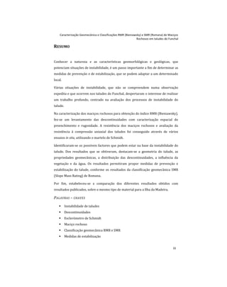 Caracterização Geomecânica e Classificações RMR (Bieniawsky) e SMR (Romana) de Maciços
Rochosos em taludes do Funchal
iii
RESUMO
Conhecer a natureza e as características geomorfológicas e geológicas, que
potenciam situações de instabilidade, é um passo importante a fim de determinar as
medidas de prevenção e de estabilização, que se podem adaptar a um determinado
local.
Várias situações de instabilidade, que não se compreendem numa observação
expedita e que ocorrem nos taludes do Funchal, despertaram o interesse de realizar
um trabalho profundo, centrado na avaliação dos processos de instabilidade do
talude.
Na caracterização dos maciços rochosos para obtenção do índice RMR (Bieniawsky),
fez-se um levantamento das descontinuidades com caracterização espacial do
preenchimento e rugosidade. A resistência dos maciços rochosos e avaliação da
resistência à compressão uniaxial dos taludes foi conseguido através de vários
ensaios in situ, utilizando o martelo de Schmidt.
Identificaram-se os possíveis factores que podem estar na base da instabilidade do
talude. Dos resultados que se obtiveram, destacam-se a geometria do talude, as
propriedades geomecânicas, a distribuição das descontinuidades, a influência da
vegetação e da água. Os resultados permitiram propor medidas de prevenção e
estabilização do talude, conforme os resultados da classificação geomecânica SMR
(Slope Mass Rating) de Romana.
Por fim, estabeleceu-se a comparação dos diferentes resultados obtidos com
resultados publicados, sobre o mesmo tipo de material para a Ilha da Madeira.
PALAVRAS – CHAVES
 Instabilidade de taludes
 Descontinuidades
 Esclerómetro de Schmidt
 Maciço rochoso
 Classificação geomecânica RMR e SMR
 Medidas de estabilização
 