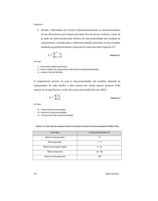 Capitulo 4
54 Sílvio Freitas
 Devido à dificuldade em estimar tridimensionalmente, as descontinuidades
de um afloramento que cruzam uma dada área do maciço rochoso, o valor de
Jv pode ser determinado pelo número de descontinuidades por unidade de
comprimento, considerando as diferentes famílias presentes na área medida,
medindo perpendicularmente a direcção de cada uma delas, Equação 4.7.
  ∑




Equação 4.6
em que:
 Ib - dimensões médias dos blocos.
 e - valores médios do espaçamento das famílias de descontinuidades
 nj - numero total de famílias.
O comprimento através do qual as descontinuidades são medidas depende do
espaçamento de cada família, e deve passar por tantas quanto possível. Pode
estimar-se de igual forma, o valor de Jv para cada família (Ferrer, 2002).
  ∑


Equação 4.7
em que:
 Jv – índice de descontinuidades
 nj - numero de descontinuidades
 Ln - comprimento das descontinuidades
Tabela 4.16: Descrição do tamanho do bloco em função do número de descontinuidades (ISRM, 1981)
Descrição Jv (descontinuidade/m3
)
Blocos muito grandes <1
Blocos grandes 1 - 3
Blocos de tamanho médio 3 - 10
Blocos pequenos 10 - 30
Blocos muito pequenos >30
 