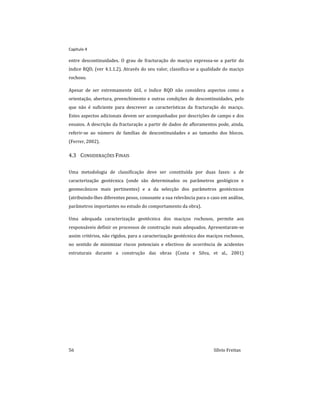 Capitulo 4
56 Sílvio Freitas
entre descontinuidades. O grau de fracturação do maciço expressa-se a partir do
índice RQD, (ver 4.1.1.2). Através do seu valor, classifica-se a qualidade do maciço
rochoso.
Apesar de ser extremamente útil, o índice RQD não considera aspectos como a
orientação, abertura, preenchimento e outras condições de descontinuidades, pelo
que não é suficiente para descrever as características da fracturação do maciço.
Estes aspectos adicionais devem ser acompanhados por descrições de campo e dos
ensaios. A descrição da fracturação a partir de dados de afloramentos pode, ainda,
referir-se ao número de famílias de descontinuidades e ao tamanho dos blocos.
(Ferrer, 2002).
4.3 CONSIDERAÇÕES FINAIS
Uma metodologia de classificação deve ser constituída por duas fases: a de
caracterização geotécnica (onde são determinados os parâmetros geológicos e
geomecânicos mais pertinentes) e a da selecção dos parâmetros geotécnicos
(atribuindo-lhes diferentes pesos, consoante a sua relevância para o caso em análise,
parâmetros importantes no estudo do comportamento da obra).
Uma adequada caracterização geotécnica dos maciços rochosos, permite aos
responsáveis definir os processos de construção mais adequados. Apresentaram-se
assim critérios, não rígidos, para a caracterização geotécnica dos maciços rochosos,
no sentido de minimizar riscos potenciais e efectivos de ocorrência de acidentes
estruturais durante a construção das obras (Costa e Silva, et al., 2001)
 