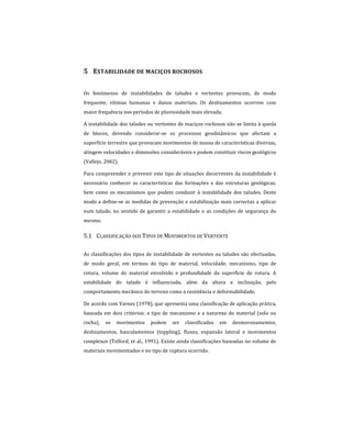 5 ESTABILIDADE DE MACIÇOS ROCHOSOS
Os fenómenos de instabilidades de taludes e vertentes provocam, de modo
frequente, vítimas humanas e danos materiais. Os deslizamentos ocorrem com
maior frequência nos períodos de pluviosidade mais elevada.
A instabilidade dos taludes ou vertentes de maciços rochosos não se limita à queda
de blocos, devendo considerar-se os processos geodinâmicos que afectam a
superfície terrestre que provocam movimentos de massa de características diversas,
atingem velocidades e dimensões consideráveis e podem constituir riscos geológicos
(Vallejo, 2002).
Para compreender e prevenir este tipo de situações decorrentes da instabilidade é
necessário conhecer as características das formações e das estruturas geológicas,
bem como os mecanismos que podem conduzir à instabilidade dos taludes. Deste
modo a define-se as medidas de prevenção e estabilização mais correctas a aplicar
num talude, no sentido de garantir a estabilidade e as condições de segurança do
mesmo.
5.1 CLASSIFICAÇÃO DOS TIPOS DE MOVIMENTOS DE VERTENTE
As classificações dos tipos de instabilidade de vertentes ou taludes são efectuadas,
de modo geral, em termos do tipo de material, velocidade, mecanismo, tipo de
rotura, volume do material envolvido e profundidade da superfície de rotura. A
estabilidade do talude é influenciada, além da altura e inclinação, pelo
comportamento mecânico do terreno como a resistência e deformabilidade.
De acordo com Varnes (1978), que apresenta uma classificação de aplicação prática,
baseada em dois critérios; o tipo de mecanismo e a natureza do material (solo ou
rocha), os movimentos podem ser classificados em desmoronamentos,
deslizamentos, basculamentos (toppling), fluxos, expansão lateral e movimentos
complexos (Telford, et al., 1991). Existe ainda classificações baseadas no volume de
materiais movimentados e no tipo de ruptura ocorrido.
 