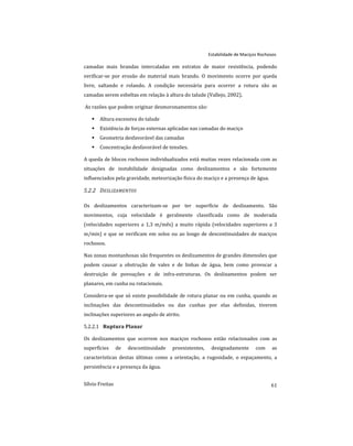 camadas mais brandas intercaladas em estratos de maior resistência, podendo
verificar-se por erosão do material mais brando. O movimento ocorre por queda
livre, saltando e rolando. A condição necessária para ocorrer a rotura são as
camadas serem esbeltas em relação à altura do talude (Vallejo, 2002).
As razões que podem originar desmoronamentos são:
 Altura excessiva do talude
 Existência de forças externas aplicadas nas camadas do maciço
 Geometria desfavorável das camadas
 Concentração desfavorável de tensões.
A queda de blocos rochosos individualizados está muitas vezes relacionada com as
situações de instabilidade designadas como deslizamentos e são fortemente
influenciados pela gravidade, meteorização física do maciço e a presença de água.
5.2.2 DESLIZAMENTOS
Os deslizamentos caracterizam-se por ter superfície de deslizamento. São
movimentos, cuja velocidade é geralmente classificada como de moderada
(velocidades superiores a 1,3 m/mês) a muito rápida (velocidades superiores a 3
m/min) e que se verificam em solos ou ao longo de descontinuidades de maciços
rochosos.
Nas zonas montanhosas são frequentes os deslizamentos de grandes dimensões que
podem causar a obstrução de vales e de linhas de água, bem como provocar a
destruição de povoações e de infra-estruturas. Os deslizamentos podem ser
planares, em cunha ou rotacionais.
Considera-se que só existe possibilidade de rotura planar ou em cunha, quando as
inclinações das descontinuidades ou das cunhas por elas definidas, tiverem
inclinações superiores ao angulo de atrito.
Ruptura Planar
5.2.2.1
Os deslizamentos que ocorrem nos maciços rochosos estão relacionados com as
superfícies de descontinuidade preexistentes, designadamente com as
características destas últimas como a orientação, a rugosidade, o espaçamento, a
persistência e a presença da água.
Estabilidade de Maciços Rochosos
61
Sílvio Freitas
 