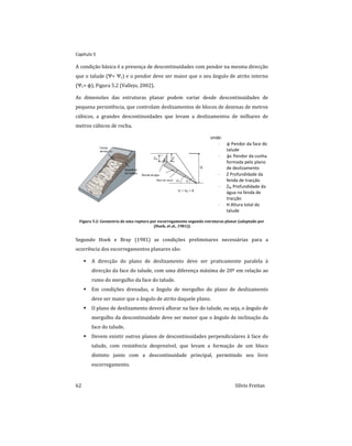 Capitulo 5
62 Sílvio Freitas
A condição básica é a presença de descontinuidades com pendor na mesma direcção
que o talude (Ψ> Ψc) e o pendor deve ser maior que o seu ângulo de atrito interno
(Ψc> ϕ), Figura 5.2 (Vallejo, 2002).
As dimensões das estruturas planar podem variar desde descontinuidades de
pequena persistência, que controlam deslizamentos de blocos de dezenas de metros
cúbicos, a grandes descontinuidades que levam a deslizamentos de milhares de
metros cúbicos de rocha.
onde:
 ψ Pendor da face do
talude
 ψc Pendor da cunha
formada pelo plano
de deslizamento
 Z Profundidade da
fenda de tracção
 ZW Profundidade da
água na fenda de
tracção
 H Altura total do
talude
Figura 5.2: Geometria de uma ruptura por escorregamento segundo estruturas planar (adaptado por
(Hoek, et al., 1981))
Segundo Hoek e Bray (1981) as condições preliminares necessárias para a
ocorrência dos escorregamentos planares são:
 A direcção do plano de deslizamento deve ser praticamente paralela à
direcção da face do talude, com uma diferença máxima de 20º em relação ao
rumo do mergulho da face do talude.
 Em condições drenadas, o ângulo de mergulho do plano de deslizamento
deve ser maior que o ângulo de atrito daquele plano.
 O plano de deslizamento deverá aflorar na face do talude, ou seja, o ângulo de
mergulho da descontinuidade deve ser menor que o ângulo de inclinação da
face do talude.
 Devem existir outros planos de descontinuidades perpendiculares à face do
talude, com resistência desprezível, que levam a formação de um bloco
distinto junto com a descontinuidade principal, permitindo seu livre
escorregamento.
 