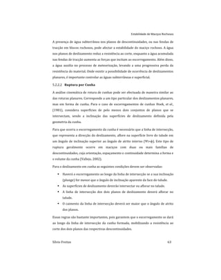 Estabilidade de Maciços Rochosos
Sílvio Freitas 63
A presença de água subterrânea nos planos de descontinuidades, ou nas fendas de
tracção em blocos rochosos, pode afectar a estabilidade do maciço rochoso. A água
nos planos de deslizamento reduz a resistência ao corte, enquanto a água acumulada
nas fendas de tracção aumenta as forças que incitam ao escorregamento. Além disso,
a água auxilia no processo de meteorização, levando a uma progressiva perda da
resistência do material. Onde existir a possibilidade de ocorrência de deslizamentos
planares, é importante controlar as águas subterrâneas e superficial.
Ruptura por Cunha
5.2.2.2
A análise cinemática de rotura de cunhas pode ser efectuada de maneira similar ao
das roturas planares. Corresponde a um tipo particular dos deslizamentos planares,
mas em forma de cunha. Para o caso de escorregamentos de cunhas Hoek, et al.,
(1981), considera superfícies de pelo menos dois conjuntos de planos que se
intersectam, sendo a inclinação das superfícies de deslizamento definida pela
geometria da cunha.
Para que ocorra o escorregamento da cunha é necessário que a linha de intersecção,
que representa a direcção do deslizamento, aflore na superfície livre do talude em
um ângulo de inclinação superior ao ângulo de atrito interno (Ψi>ϕ). Este tipo de
ruptura geralmente ocorre em maciços com duas ou mais famílias de
descontinuidades, cuja orientação, espaçamento e continuidade determina a forma e
o volume da cunha (Vallejo, 2002).
Para o deslizamento em cunha as seguintes condições devem ser observadas:
 Haverá o escorregamento ao longo da linha de intersecção se a sua inclinação
(plunge) for menor que o ângulo de inclinação aparente da face do talude.
 As superfícies de deslizamento deverão intersectar ou aflorar no talude.
 A linha de intersecção dos dois planos de deslizamento deverá aflorar no
talude.
 O caimento da linha de intersecção deverá ser maior que o ângulo de atrito
dos planos.
Essas regras são bastante importantes, pois garantem que o escorregamento se dará
ao longo da linha de intersecção da cunha formada, mobilizando a resistência ao
corte dos dois planos das respectivas descontinuidades.
 