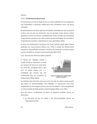 Capitulo 5
64 Sílvio Freitas
Deslizamentos Rotacionais
5.2.2.3
Os movimentos ocorrem ao longo de uma ou várias superfícies de escorregamento
cuja concavidade se apresenta voltada para cima. Geralmente ocorre com pouca
velocidade.
Os deslizamentos rotacionais aparecem em taludes constituídos por solo ou material
rochoso com um grau de fracturação e/ou de alteração muito elevado, podem
igualmente ocorrer em maciços constituídos por rochas brandas, que apresentam
comportamento isotrópico e de onde os planos de descontinuidade não controlam o
comportamento mecânico, comportando-se como solo (Vallejo, 2002).
As áreas dos deslizamentos rotacionais são muito variáveis desde alguns metros
quadrados até vários hectares (Dikau et al., 1996). A origem dos deslizamentos
rotacionais está geralmente associada a fracturas de tracção que ocorrem na parte
superior do talude ou vertente e à presença de água (Bell, 1993).
5.2.3 ROTURA POR “TOPPLING”/BASCULAMENTO
A ruptura por “toppling” envolve a
rotação de blocos individuais ou então
um conjunto de blocos de rocha sobre
um ponto fixo, tombando sobre a face
livre do talude (Figura 5.3) e a
estabilidade dos mesmos não está
condicionada pela sua resistência ao
deslizamento (Vallejo, 2002).
Figura 5.3: Ruptura por toppling (Fonte:
landslides.usgs.gov)
As condições mais favoráveis para que ocorra esse tipo de ruptura seriam quando
dois planos de descontinuidades, bem definidas, se entrecruzam, uma delas
mergulhando em altos ângulos (contra a face livre do talude) e a outra mergulhando
no mesmo sentido do talude, porém em baixos ângulos (Hoek, et al., 1981).
Para que ocorra o tombamento de blocos, as seguintes condições devem ser
observadas:
 As direcções da face do talude e das descontinuidades devem ser
subparalelas (± 20º).
 