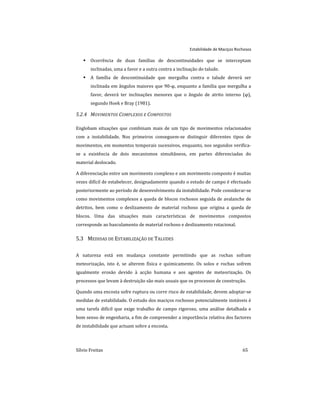 Estabilidade de Maciços Rochosos
Sílvio Freitas 65
 Ocorrência de duas famílias de descontinuidades que se interceptam
inclinadas, uma a favor e a outra contra a inclinação do talude.
 A família de descontinuidade que mergulha contra o talude deverá ser
inclinada em ângulos maiores que 90-φ, enquanto a família que mergulha a
favor, deverá ter inclinações menores que o ângulo de atrito interno (φ),
segundo Hoek e Bray (1981).
5.2.4 MOVIMENTOS COMPLEXOS E COMPOSTOS
Englobam situações que combinam mais de um tipo de movimentos relacionados
com a instabilidade. Nos primeiros conseguem-se distinguir diferentes tipos de
movimentos, em momentos temporais sucessivos, enquanto, nos segundos verifica-
se a existência de dois mecanismos simultâneos, em partes diferenciadas do
material deslocado.
A diferenciação entre um movimento complexo e um movimento composto é muitas
vezes difícil de estabelecer, designadamente quando o estudo de campo é efectuado
posteriormente ao período de desenvolvimento da instabilidade. Pode considerar-se
como movimentos complexos a queda de blocos rochosos seguida de avalanche de
detritos, bem como o deslizamento de material rochoso que origina a queda de
blocos. Uma das situações mais características de movimentos compostos
corresponde ao basculamento de material rochoso e deslizamento rotacional.
5.3 MEDIDAS DE ESTABILIZAÇÃO DE TALUDES
A natureza está em mudança constante permitindo que as rochas sofram
meteorização, isto é, se alterem física e quimicamente. Os solos e rochas sofrem
igualmente erosão devido à acção humana e aos agentes de meteorização. Os
processos que levam à destruição são mais usuais que os processos de construção.
Quando uma encosta sofre ruptura ou corre risco de estabilidade, devem adoptar-se
medidas de estabilidade. O estudo dos maciços rochosos potencialmente instáveis é
uma tarefa difícil que exige trabalho de campo rigoroso, uma análise detalhada e
bom senso de engenharia, a fim de compreender a importância relativa dos factores
de instabilidade que actuam sobre a encosta.
 