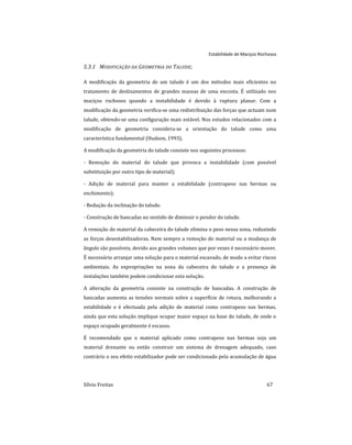 Estabilidade de Maciços Rochosos
Sílvio Freitas 67
5.3.1 MODIFICAÇÃO DA GEOMETRIA DO TALUDE;
A modificação da geometria de um talude é um dos métodos mais eficientes no
tratamento de deslizamentos de grandes massas de uma encosta. É utilizado nos
maciços rochosos quando a instabilidade é devido à ruptura planar. Com a
modificação da geometria verifica-se uma redistribuição das forças que actuam num
talude, obtendo-se uma configuração mais estável. Nos estudos relacionados com a
modificação de geometria considera-se a orientação do talude como uma
característica fundamental (Hudson, 1993).
A modificação da geometria do talude consiste nos seguintes processos:
- Remoção do material do talude que provoca a instabilidade (com possível
substituição por outro tipo de material);
- Adição de material para manter a estabilidade (contrapeso nas bermas ou
enchimento);
- Redução da inclinação do talude.
- Construção de bancadas no sentido de diminuir o pendor do talude.
A remoção do material da cabeceira do talude elimina o peso nessa zona, reduzindo
as forças desestabilizadoras. Nem sempre a remoção do material ou a mudança de
ângulo são possíveis, devido aos grandes volumes que por vezes é necessário mover.
É necessário arranjar uma solução para o material escavado, de modo a evitar riscos
ambientais. As expropriações na zona da cabeceira do talude e a presença de
instalações também podem condicionar esta solução.
A alteração da geometria consiste na construção de bancadas. A construção de
bancadas aumenta as tensões normais sobre a superfície de rotura, melhorando a
estabilidade e é efectuada pela adição de material como contrapeso nas bermas,
ainda que esta solução implique ocupar maior espaço na base do talude, de onde o
espaço ocupado geralmente é escasso.
É recomendado que o material aplicado como contrapeso nas bermas seja um
material drenante ou então construir um sistema de drenagem adequado, caso
contrário o seu efeito estabilizador pode ser condicionado pela acumulação de água
 