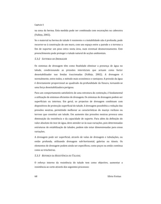 Capitulo 5
68 Sílvio Freitas
na zona da berma. Esta medida pode ser combinada com escavações na cabeceira
(Vallejo, 2002).
Se o material na berma do talude é resistente e a instabilidade não é profunda, pode
recorrer-se à construção de um muro, com um espaço entre a parede e o terreno a
fim de suportar um peso extra nesta área, num eventual desmoronamento. Este
preenchimento pode proteger o talude natural de acções ambientais.
5.3.2 SISTEMAS DE DRENAGEM
Os sistemas de drenagem têm como finalidade eliminar a presença de água no
talude, condicionando as pressões intersticiais que actuam como factor
desestabilizador nas fendas traccionadas (Vallejo, 2002). A drenagem é
normalmente, entre todos, o método mais económico e vantajoso. A pressão da água
é directamente proporcional ao quadrado da profundidade da fissura, tornando-se
uma força desestabilizadora perigosa.
Para um comportamento satisfatório de uma estrutura de contenção, é fundamental
a utilização de sistemas eficientes de drenagem. Os sistemas de drenagem podem ser
superficiais ou internos. Em geral, os projectos de drenagem combinam com
dispositivos de protecção superficial do talude. A drenagem possibilita a redução das
pressões neutras, permitindo melhorar as características do maciço rochoso ou
terroso que constitui um talude. Um aumento das pressões neutras provoca uma
diminuição da resistência e da capacidade de suporte. Para além da definição do
valor absoluto do teor de água, deve atender-se às suas variações, pois determinadas
estruturas de estabilização de taludes, podem não estar dimensionadas para essas
variações.
A drenagem pode ser superficial, através de valas de drenagem e tubulações, ou
então profunda, utilizando drenagem sub-horizontal, galerias ou túneis. Os
elementos de drenagem podem ainda ser específicos, como poços ou então contínua
como as trincheiras.
5.3.3 REFORÇO DA RESISTÊNCIA DO TALUDE;
O reforço interno da resistência do talude tem como objectivo, aumentar a
resistência ao corte através dos seguintes processos:
 