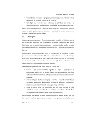 Estabilidade de Maciços Rochosos
Sílvio Freitas 69
 Colocação de ancoragens e pregagens, elementos que aumentam as forças
tangenciais de atrito nas superfícies de fracturas.
 Introdução de elementos que melhoram a resistência do terreno às
superfícies de rotura, nomeadamente colocação de estacas e de microestacas;
Não é rigorosamente definida a distinção entre pregagens e ancoragens, embora
sejam, em geral, significativamente diferentes a capacidade de carga e comprimento
de umas e outras (Mascarenhas, 2006).
Ancoragens
5.3.3.1
As ancoragens correspondem a elementos estruturais formados por cabos ou barras
de aço que são ancoradas em áreas estáveis do talude e trabalham em tensão
fornecendo uma força contrária ao movimento e um aumento das tensões normais
na superfície de fractura promovendo a mobilização e a resistência ao corte do
terreno.
As ancoragens são constituídas por cabos ou varões de aço de resistência elevada,
possuem comprimentos entre 15 e 40 metros podendo ter uma capacidade de carga
entre 60 e 120 ton/ancoragem. Fica, em geral, envolvida em calda de cimento ou
noutro agente fixador; esta armadura deve ser protegida da corrosão tanto mais
quanto maior for a hostilidade do meio onde se situar.
De modo geral apresentam três zonas distintas (Vallejo, 2002):
 Cabeça – tem como finalidade suportar as cargas e corresponde à
extremidade que fica fora do terreno. Podem unir-se na superfície com vigas
de betão de forma a distribuir as forças estabilizadoras mais uniformemente
no talude.
 Zona de selagem (bolbo de selagem) – constitui o corpo de amarração da
ancoragem ao terreno. Normalmente o bolbo de selagem é em cimento,
argamassa ou resina e transmite ao maciço a carga de tracção.
 Fuste ou trecho livre – é constituído por um varão estriado de alta
resistência, ou por vários fios de aço, também de resistência elevada. Esta
parte transmite as cargas de tracção entre as extremidades.
As ancoragens em taludes rochosos são constituídas por varões de aço que são
introduzidos em furos previamente executados e são geralmente utilizadas para
 
