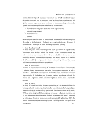 Estabilidade de Maciços Rochosos
Sílvio Freitas 71
Existem diferentes tipos de muros que apresentam uma série de características que
os tornam adequados para os diferentes casos de estabilização, sejam flexíveis ou
rígidos, conforme se pretende querer estabilizar ou fornecer uma força adicional. Os
tipos de muros mais frequentes para os taludes de escavação são:
 Muros de alvenaria (pedra arrumada e pedra argamassada)
 Muros de betão armado
 Muros ancorados
 Gabiões
Se as condições de fundação são de boa qualidade, podem executar-se muros rígidos
(de pedra ou de betão), se a fundação apresenta tendência para deformar, é
recomendável a construção de muros flexíveis (tais como os gabiões).
a. Muros de pedra arrumada
Os muros em pedra arrumada correspondem a um tipo simples de suporte e são
constituídos pelo arranjo manual de pedras, a sua resistência resulta do
imbricamento, enrocamento, dos blocos de pedras. Os blocos devem apresentar
dimensões regulares e a base do muro deve ter uma largura mínima de 0,5 a 1,0 m
(Ortigão, et al., 1999). Este tipo de obra não necessita de dispositivos de drenagem,
devido à própria estrutura do muro ser drenante.
b. Muros de betão ciclópico
Os muros de betão ciclópico são muros de gravidade, cuja capacidade de deformação
é reduzida. Para o preenchimento dos vazios existentes entre os blocos de pedra,
procede-se à utilização de uma argamassa de cimento e areia. Estes muros requerem
boas condições de fundação e uma drenagem eficiente, através da utilização de
drenos, pois a argamassa confere uma maior rigidez ao muro e anula a capacidade
drenante.
c. Muros de gabiões
Os muros de gabiões são muros flexíveis, constituídos por caixas ou contentores de
formas geralmente paralelepipédicas, formadas por redes de malha hexagonal que
são constituídas por arames de aço galvanizado ou revestidos com PVC (Coelho,
1996), as caixas são preenchidas com pedras arrumadas à mão, essas pedras devem
ter uma granulometria uniforme e um diâmetro entre uma a duas vezes a dimensão
da malha, para além de se apresentarem não alteradas (Ortigão, et al., 1999). Os
gabiões funcionam como um muro de gravidade e as suas principais vantagens são a
 