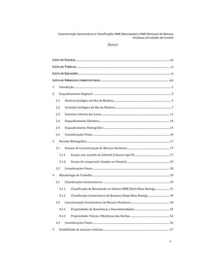 Caracterização Geomecânica e Classificações RMR (Bieniawsky) e SMR (Romana) de Maciços
Rochosos em taludes do Funchal
v
ÍNDICE
LISTA DE FIGURAS....................................................................................................................................................vii
LISTA DE TABELAS ....................................................................................................................................................ix
LISTA DE EQUAÇÕES .................................................................................................................................................xi
LISTA DE SÍMBOLOS E ABREVIATURAS............................................................................................................ xiii
1 Introdução.........................................................................................................................................................1
2 Enquadramento Regional...........................................................................................................................5
2.1 História Geológica da Ilha da Madeira..........................................................................................5
2.2 Evolução Geológica da Ilha da Madeira........................................................................................7
2.3 Estrutura Interna das Lavas........................................................................................................... 11
2.4 Enquadramento Climático.............................................................................................................. 14
2.5 Enquadramento Hidrográfico....................................................................................................... 15
2.6 Considerações Finais ........................................................................................................................ 16
3 Revisão Bibliográfica................................................................................................................................. 17
3.1 Ensaios de Caracterização de Maciços Rochosos.................................................................. 17
3.1.1 Ensaio com martelo de Schmidt (Clássico tipo N) ...................................................... 17
3.1.2 Ensaio de compressão Simples ou Uniaxial................................................................... 25
3.2 Considerações Finais ........................................................................................................................ 28
4 Metodologia de Trabalho......................................................................................................................... 29
4.1 Classificações Geomecânicas......................................................................................................... 29
4.1.1 Classificação de Bieniawski ou Sistema RMR (Rock Mass Rating)....................... 31
4.1.2 Classificação Geomecânica de Romana (Slope Mass Rating) ................................. 39
4.2 Caracterização Geomecânica de Maciços Rochosos............................................................. 44
4.2.1 Propriedades de Resistência e Descontinuidades....................................................... 45
4.2.2 Propriedades Físicas e Mecânicas das Rochas ............................................................. 52
4.3 Considerações Finais ........................................................................................................................ 56
5 Estabilidade de maciços rochosos........................................................................................................ 57
 