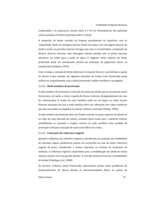 Estabilidade de Maciços Rochosos
Sílvio Freitas 73
comprimido e as espessuras variam entre 5 a 10 cm. Normalmente são aplicadas
várias camadas de betão projectado sobre o talude.
A projecção do betão consiste na limpeza previamente da superfície com ar
comprimido. Pode ser perigoso injectar betão em zonas com drenagem natural, de
modo a evitar as pressões internas de água, por isso, é recomendado a instalação de
drenos. Deve-se executar uma drenagem interna quando não se possa executar
aberturas ou tubos para a saída de água. O negativo efeito estético do betão
projectado pode ser minimizado através da utilização de pigmentos claros na
camada final (Hudson, 1993).
Com o tempo a camada de betão deteriora, formando fissuras e permitindo a queda
de blocos. Como solução, em algumas situações de rochas mais fracturadas pode
utilizar-se conjuntamente com o betão projectado, malhas metálicas e pregagens.
Rede metálica de protecção
5.3.4.2
A rede metálica de protecção é colocada em zonas do talude que se encontram muito
fracturadas, de modo a evitar a queda de blocos rochosos, designadamente em vias
de comunicação. A malha da rede metálica pode ser de dupla ou tripla torção.
Existem situações em que a rede metálica deve ser reforçada com cabos metálicos
que são ancorados ou pregados ao maciço rochoso e esticada (Vallejo, 2002).
A rede metálica de protecção deve ser fixada somente na parte superior do talude ou
no topo de uma bancada do talude, evitando deste modo que o material rochoso
instabilizado se acumule e origine roturas na rede metálica. Esta medida de
protecção é útil para situação de ruptura de falhas em cunha.
Colocação de cobertura vegetal
5.3.4.3
Quando a influência da cobertura vegetal é considerada na avaliação da estabilidade
de encostas, alguns parâmetros podem ser acrescidos no caso de haver cobertura
vegetal de porte considerado e ventos soprando no sentido da inclinação da
vertente. A cobertura vegetal é importante para a estabilização do talude de forma
natural, mesmo com um grande declive. A retirada desta provocaria a instabilidade
do talude (Tabalipa, et al., 2008).
Os maciços rochosos muito fracturados apresentam muitas vezes problemas de
desprendimento de blocos devido às descontinuidades. Entre as acções de
 
