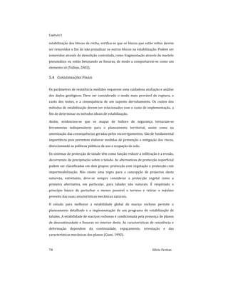 Capitulo 5
74 Sílvio Freitas
estabilização dos blocos de rocha, verifica-se que os blocos que estão soltos devem
ser removidos a fim de não prejudicar os outros blocos na estabilização. Podem ser
removidos através de demolição controlada, como fragmentação através do martelo
pneumático ou então betonando as fissuras, de modo a comportarem-se como um
elemento só (Vallejo, 2002).
5.4 CONSIDERAÇÕES FINAIS
Os parâmetros de resistência medidos requerem uma cuidadosa avaliação e análise
dos dados geológicos. Deve ser considerado o modo mais provável de ruptura, o
custo dos testes, e a consequência de um suposto derrubamento. Os custos dos
métodos de estabilização devem ser relacionados com o custo de implementação, a
fim de determinar os métodos ideais de estabilização.
Assim, evidenciou-se que os mapas de índices de segurança tornaram-se
ferramentas indispensáveis para o planeamento territorial, assim como na
amenização das consequências geradas pelos escorregamentos. São de fundamental
importância pois permitem elaborar medidas de prevenção e mitigação dos riscos,
direccionando as políticas públicas de uso e ocupação do solo.
Os sistemas de protecção de talude têm como função reduzir a infiltração e a erosão,
decorrentes da precipitação sobre o talude. As alternativas de protecção superficial
podem ser classificadas em dois grupos: protecção com vegetação e protecção com
impermeabilização. Não existe uma regra para a concepção de projectos desta
natureza, entretanto, deve-se sempre considerar a protecção vegetal como a
primeira alternativa, em particular, para taludes não naturais. É respeitado o
princípio básico de perturbar o menos possível o terreno e retirar o máximo
proveito das suas características mecânicas naturais.
O estudo para melhorar a estabilidade global do maciço rochoso permite o
planeamento detalhado e a implementação de um programa de estabilização de
taludes. A estabilidade de maciços rochosos é condicionada pela presença de planos
de descontinuidade e fissuras no interior deste. As características de resistência e
deformação dependem da continuidade, espaçamento, orientação e das
características mecânicas dos planos (Giani, 1992).
 
