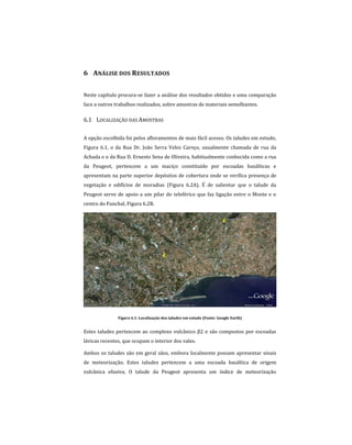 6 ANÁLISE DOS RESULTADOS
Neste capítulo procura-se fazer a análise dos resultados obtidos e uma comparação
face a outros trabalhos realizados, sobre amostras de materiais semelhantes.
6.1 LOCALIZAÇÃO DAS AMOSTRAS
A opção escolhida foi pelos afloramentos de mais fácil acesso. Os taludes em estudo,
Figura 6.1, o da Rua Dr. João Serra Velez Caroço, usualmente chamada de rua da
Achada e o da Rua D. Ernesto Sena de Oliveira, habitualmente conhecida como a rua
da Peugeot, pertencem a um maciço constituído por escoadas basálticas e
apresentam na parte superior depósitos de cobertura onde se verifica presença de
vegetação e edifícios de moradias (Figura 6.2A). É de salientar que o talude da
Peugeot serve de apoio a um pilar do teleférico que faz ligação entre o Monte e o
centro do Funchal, Figura 6.2B.
Figura 6.1: Localização dos taludes em estudo (Fonte: Google Earth)
Estes taludes pertencem ao complexo vulcânico β2 e são compostos por escoadas
lávicas recentes, que ocupam o interior dos vales.
Ambos os taludes são em geral sãos, embora localmente possam apresentar sinais
de meteorização. Estes taludes pertencem a uma escoada basáltica de origem
vulcânica efusiva. O talude da Peugeot apresenta um índice de meteorização
 