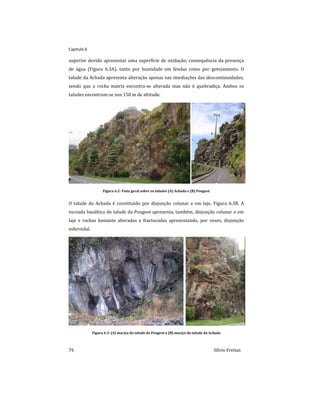 Capitulo 6
76 Sílvio Freitas
superior devido apresentar uma superfície de oxidação, consequência da presença
de água (Figura 6.3A), tanto por humidade em fendas como por gotejamento. O
talude da Achada apresenta alteração apenas nas imediações das descontinuidades,
sendo que a rocha matriz encontra-se alterada mas não é quebradiça. Ambos os
taludes encontram-se nos 150 m de altitude.
Figura 6.2: Vista geral sobre os taludes (A) Achada e (B) Peugeot
O talude da Achada é constituído por disjunção colunar e em laje, Figura 6.3B. A
escoada basáltica do talude da Peugeot apresenta, também, disjunção colunar e em
laje e rochas bastante alteradas e fracturadas apresentando, por vezes, disjunção
esferoidal.
Figura 6.3: (A) maciço do talude da Peugeot e (B) maciço do talude da Achada
 