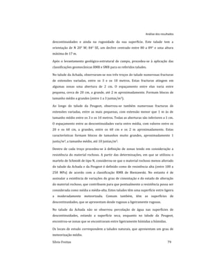 Análise dos resultados
Sílvio Freitas 79
descontinuidades e ainda na rugosidade da sua superfície. Este talude tem a
orientação de N 20° W; 84° SE, um declive centrado entre 80 a 89° e uma altura
máxima de 17 m.
Após o levantamento geológico-estrutural de campo, procedeu-se à aplicação das
classificações geomecânicas RMR e SMR para os referidos taludes.
No talude da Achada, observaram-se nos três troços do talude numerosas fracturas
de extensões variadas, entre os 3 e os 10 metros. Estas fracturas atingem em
algumas zonas uma abertura de 2 cm. O espaçamento entre elas varia entre
pequena, cerca de 20 cm, a grande, até 2 m aproximadamente. Formam blocos de
tamanho médio a grandes (entre 1 a 3 juntas/m3).
Ao longo do talude da Peugeot, observou-se também numerosas fracturas de
extensões variadas, entre as mais pequenas, com extensão menor que 1 m às de
tamanho médio entre os 3 e os 10 metros. Todas as aberturas são inferiores a 1 cm.
O espaçamento entre as descontinuidades varia entre média, com valores entre os
20 e os 60 cm, a grandes, entre os 60 cm e os 2 m aproximadamente. Estas
características formam blocos de tamanhos muito grandes, aproximadamente 1
junta/m3, a tamanho médio, até 10 juntas/m3.
Dentro de cada troço procedeu-se à definição de zonas tendo em consideração a
resistência do material rochoso. A partir das determinações, em que se utilizou o
martelo de Schmidt de tipo N, considerou-se que o material rochoso menos alterado
do talude da Achada e da Peugeot é definido como de resistência alta (entre 100 a
250 MPa) de acordo com a classificação RMR de Bieniawski. No entanto é de
assinalar a existência de variações do grau de cimentação e do estado de alteração
do material rochoso, que contribuem para que pontualmente a resistência possa ser
considerada como média a média-alta. Estes taludes têm uma superfície entre ligeira
a moderadamente meteorizada. Comum também, têm as superfícies de
descontinuidades, que se apresentam desde rugosas a ligeiramente rugosas.
No talude da Achada não se observou percolação de água nas superfícies de
descontinuidades, estando a superfície seca, enquanto no talude da Peugeot,
encontrou-se zonas que se encontravam entre ligeiramente húmidas a húmidas.
Os locais de estudo correspondem a taludes naturais, que apresentam um grau de
meteorização médio.
 