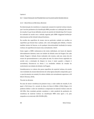 Capitulo 6
80 Sílvio Freitas
6.3 CARACTERIZAÇÃO DOS PARÂMETROS DAS CLASSIFICAÇÕES GEOMECÂNICAS
6.3.1 RESISTÊNCIA DO MATERIAL ROCHOSO
Na determinação da resistência à compressão uniaxial do material rochoso intacto,
que é um dos parâmetros da classificação RMR, procedeu-se à utilização dos valores
do ressalto, R, que foram definidos através do martelo de Schmidt (tipo N). O ensaio
foi realizado de acordo com o método sugerido pelo ISRM «Suggested method for
determination of the Schmidt rebound hardness».
Na escolha das superfícies de ensaio, teve-se particular cuidado em escolher as
superfícies que fossem lisas e planas, sob a área abrangida pelo êmbolo, e fossem
também isentas de fissuras, ou de qualquer descontinuidade localizada do maciço
rochoso. As superfícies de ensaio eram, normalmente, “fresh”.
Como sugere a ISRM, realizaram-se dez testes individuais, em locais de impacto
alternadamente distintos, tanto nos taludes da Achada como da Peugeot. Em cada
talude, Peugeot e Achada, foram realizados oito ensaios, cada um, numa área de
ensaio de aproximadamente a uma palma da mão. Os valores foram registados de
acordo com a orientação do disparo (o recuo é maior quando o disparo é
ascendente). Encontra-se no Anexo I, os resultados obtidos do ressalto do
esclerómetro nos taludes da Achada e da Peugeot.
Consideraram-se os valores dos pesos específicos do material rochoso, de acordo
com resultados de ensaios laboratoriais de rochas ígneas (basalto compactado, que é
o caso da amostra em estudo). Os valores obtidos são normalmente superiores a 28
kN/m3 (Perneta, 2010).
TALUDE DA ACHADA
Na zona de menor resistência do primeiro troço, o valor médio do ressalto, R, foi
igual a 54,8 (troço C) e através do ábaco de Deere & Miller (1966) (Figura 4.1)
podemos definir o valor de resistência à compressão do material rochoso como de
220 MPa. Este resultado permite considerar o valor ponderal do parâmetro de
resistência do material rochoso na classificação RMR como igual a 12, pois
enquadra-se no intervalo 100-250 MPa (R5).
 